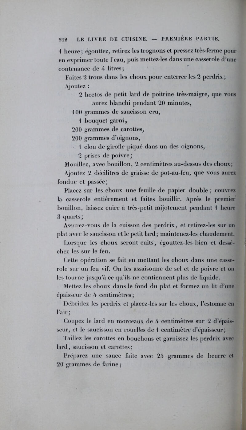 1 heure; égouttez, retirez les trognons et pressez très-ferme pour en exprimer toute l’eau, puis mettez-les dans une casserole d’une contenance de 4 litres; Faites 2 trous dans les choux pour enterrer les 2 perdrix ; Ajoutez : 2 lieclos de petit lard de poitrine très-maigre, que vous aurez blanchi pendant 20 minutes, 100 grammes de saucisson cru, 1 bouquet garni, 200 grammes de carottes, 200 grammes d’oignons, 1 clou de girofle piqué dans un des oignons, 2 prises de poivre; Mouillez, avec bouillon, 2 centimètres au-dessus des choux; Ajoutez 2 décilitres de graisse de pot-au-feu, que vous aurez fondue et passée; Placez sur les choux une feuille de papier double ; couvrez la casserole entièrement et faites bouillir. Après le premier bouillon, laissez cuire à très-petit mijotement pendant I heure 3 quarts; Assurez-vous de la cuisson des perdrix, et retirez-les sur un plat avec le saucisson et le petit lard; maintenez-les chaudement. Lorsque les choux seront cuits, égouttez-les bien et dessé- chez-les sur le feu. Cette opération se fait en mettant les choux dans une casse- role sur un feu vif. On les assaisonne de sel et de poivre et on les tourne jusqu’à ce qu’ils ne contiennent plus de liquide. Mettez les choux dans le fond du plat et formez un lit d’une épaisseur de 4 centimètres; Débridez les perdrix et placez-les sur les choux, l’estomac en l’air; Coupez le lard en morceaux de 4 centimètres sur 2 d’épais- seur, et le saucisson en rouelles de I centimètre d’épaisseur; Taillez les carottes en bouchons et garnissez les perdrix avec lard, saucisson et carottes; Préparez une sauce faite avec 25 grammes de beurre et 20 grammes de farine;