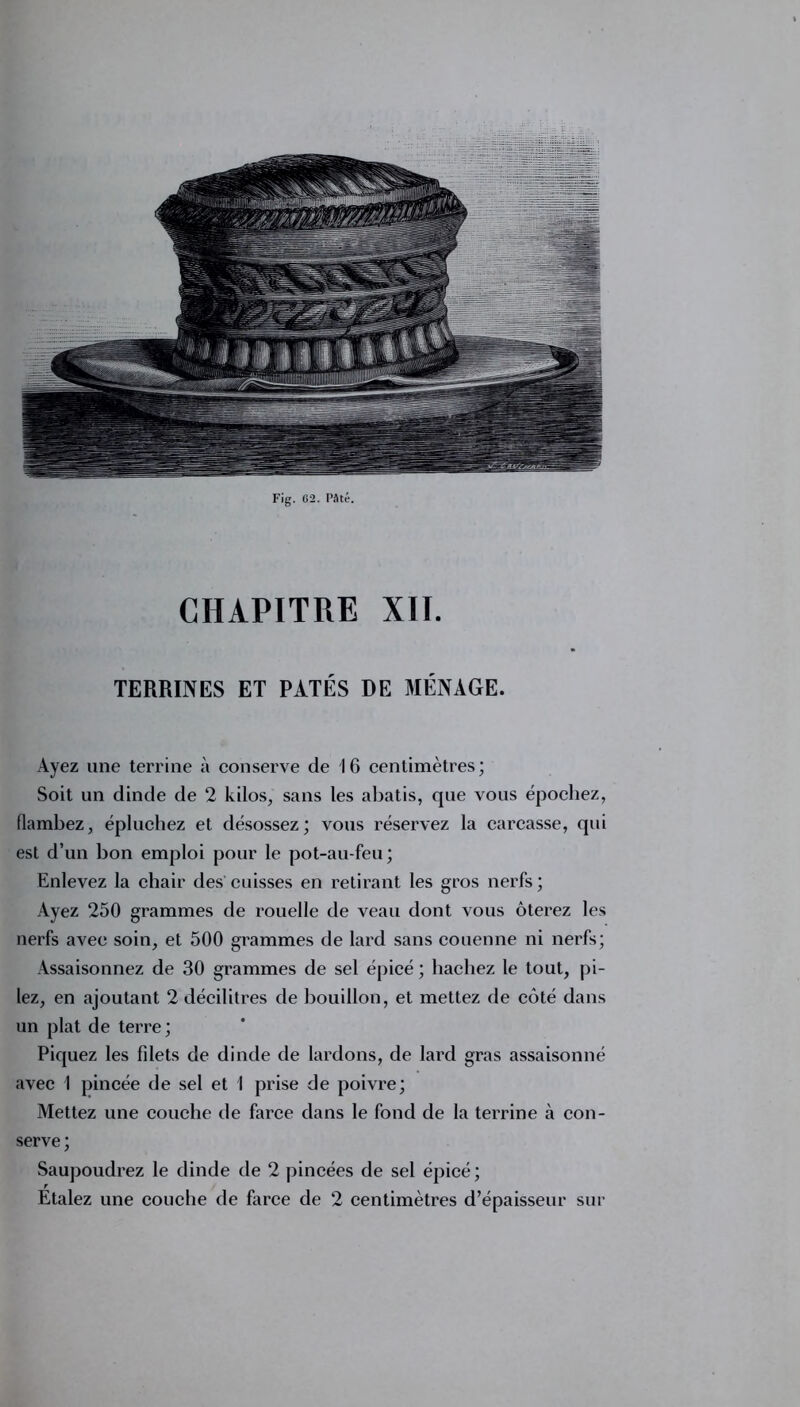 Fig. 62. Pâté. CHAPITRE XII. TERRINES ET PÂTÉS DE MÉNAGE. Ayez une terrine à conserve de 16 centimètres; Soit un dinde de 2 kilos, sans les abatis, que vous épochez, flambez, épluchez et désossez; vous réservez la carcasse, qui est d’un bon emploi pour le pot-au-feu; Enlevez la chair des cuisses en retirant les gros nerfs; Ayez 250 grammes de rouelle de veau dont vous ôterez les nerfs avec soin, et 500 grammes de lard sans couenne ni nerfs; Assaisonnez de 30 grammes de sel épicé ; hachez le tout, pi- lez, en ajoutant 2 décilitres de bouillon, et mettez de côté dans un plat de terre; Piquez les fdets de dinde de lardons, de lard gras assaisonné avec 1 pincée de sel et I prise de poivre; Mettez une couche de farce dans le fond de la terrine à con- serve ; Saupoudrez le dinde de 2 pincées de sel épicé ; Etalez une couche de farce de 2 centimètres d’épaisseur sur