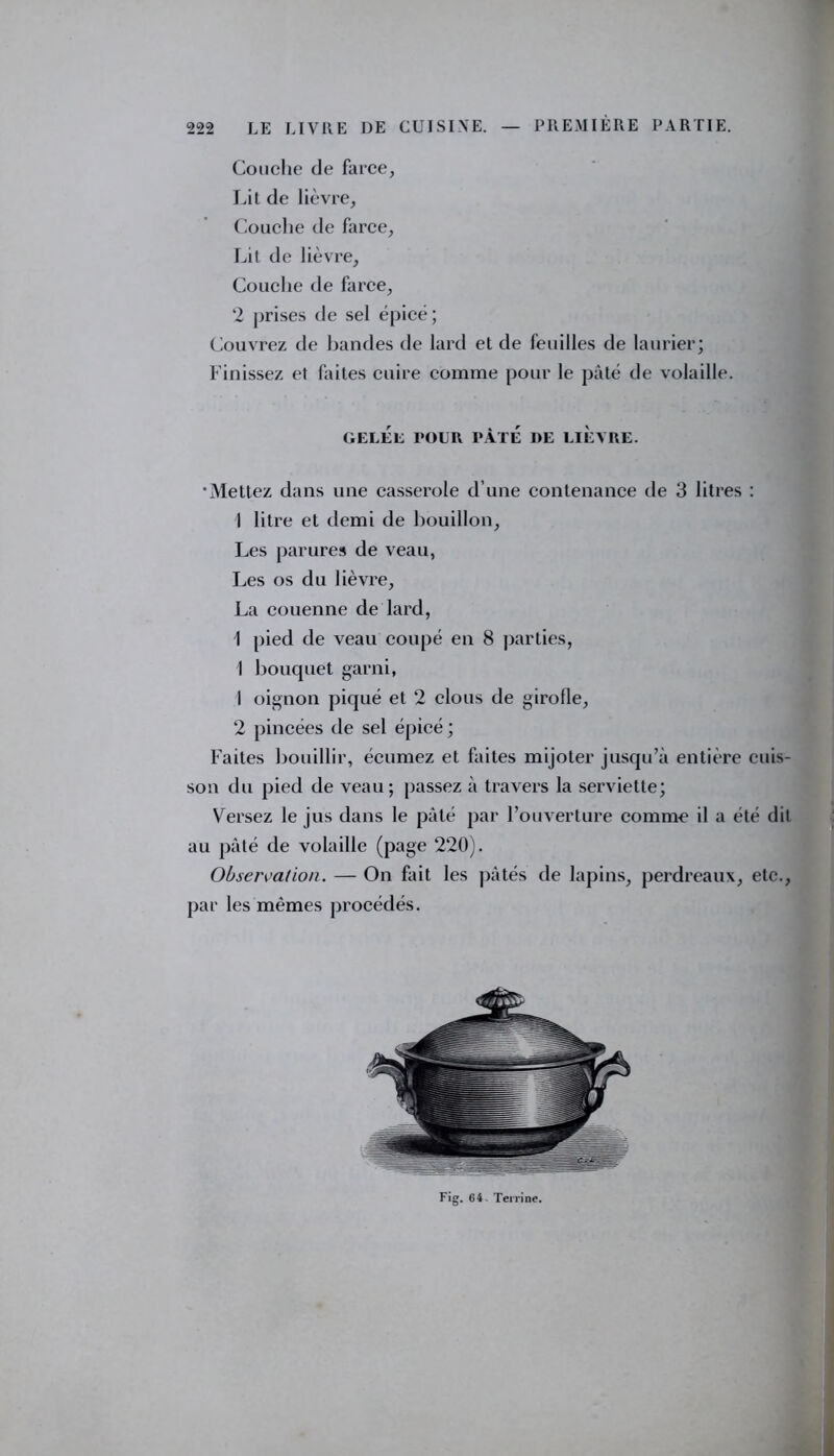 Couche de farce, Lit de lièvre. Couche de farce, Lit de lièvre. Couche de farce, 2 prises de sel épicé; Couvrez de bandes de lard et de feuilles de laurier; Finissez et faites cuire comme pour le pâté de volaille. GELÉE POUR PÂTÉ DE LIEVRE. ‘Mettez dans une casserole d’une contenance de 3 litres : 1 litre et demi de bouillon. Les parures de veau, Les os du lièvre, La couenne de lard, I pied de veau coupé en 8 parties, 1 bouquet garni, 1 oignon piqué et 2 clous de girofle, 2 pincées de sel épicé; Faites bouillir, écumez et faites mijoter jusqu’à entière cuis- son du pied de veau; passez à travers la serviette; Versez le jus dans le pâté par l’ouverture comme il a été dit au pâté de volaille (page 220). Observation. — On fait les pâtés de lapins, perdreaux, etc., par les mêmes procédés. Fig. 64. Terrine.