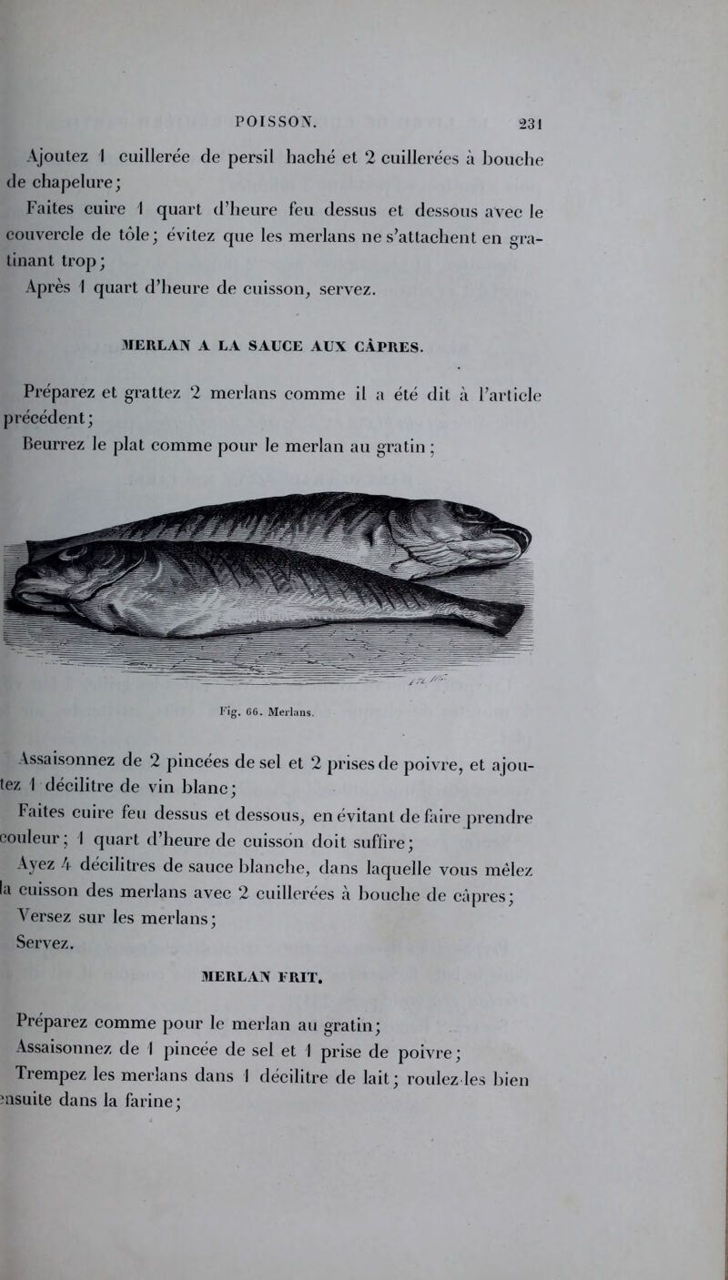 Ajoutez I cuillerée de persil haché et 2 cuillerées à bouche de chapelure; Faites cuire I quart d’heure feu dessus et dessous avec le couvercle de tôle; évitez que les merlans ne s’attachent en gra- tinant trop; Après I quart d’heure de cuisson, servez. MERLAN A LA SAUCE AUX CÂPRES. Préparez et grattez 2 merlans comme il a été dit à l’article précédent; Beurrez le plat comme pour le merlan au gratin ; i-ig. G6. Merlans. Assaisonnez de 2 pincées de sel et 2 prises de poivre, et ajou- tez 1 décilitre de vin blanc; Faites cuire feu dessus et dessous, en évitant de faire prendre couleur; I quart d’heure de cuisson doit suffire; Ayez 4 décilitres de sauce blanche, dans laquelle vous mêlez la cuisson des merlans avec 2 cuillerées à bouche de câpres; Versez sur les merlans; Servez. MERLAN 1RIT. Préparez comme pour le merlan au gratin; Assaisonnez de I pincée de sel et I prise de poivre; Trempez les merlans dans I décilitre de lait; roulez les bien msuite dans la farine;