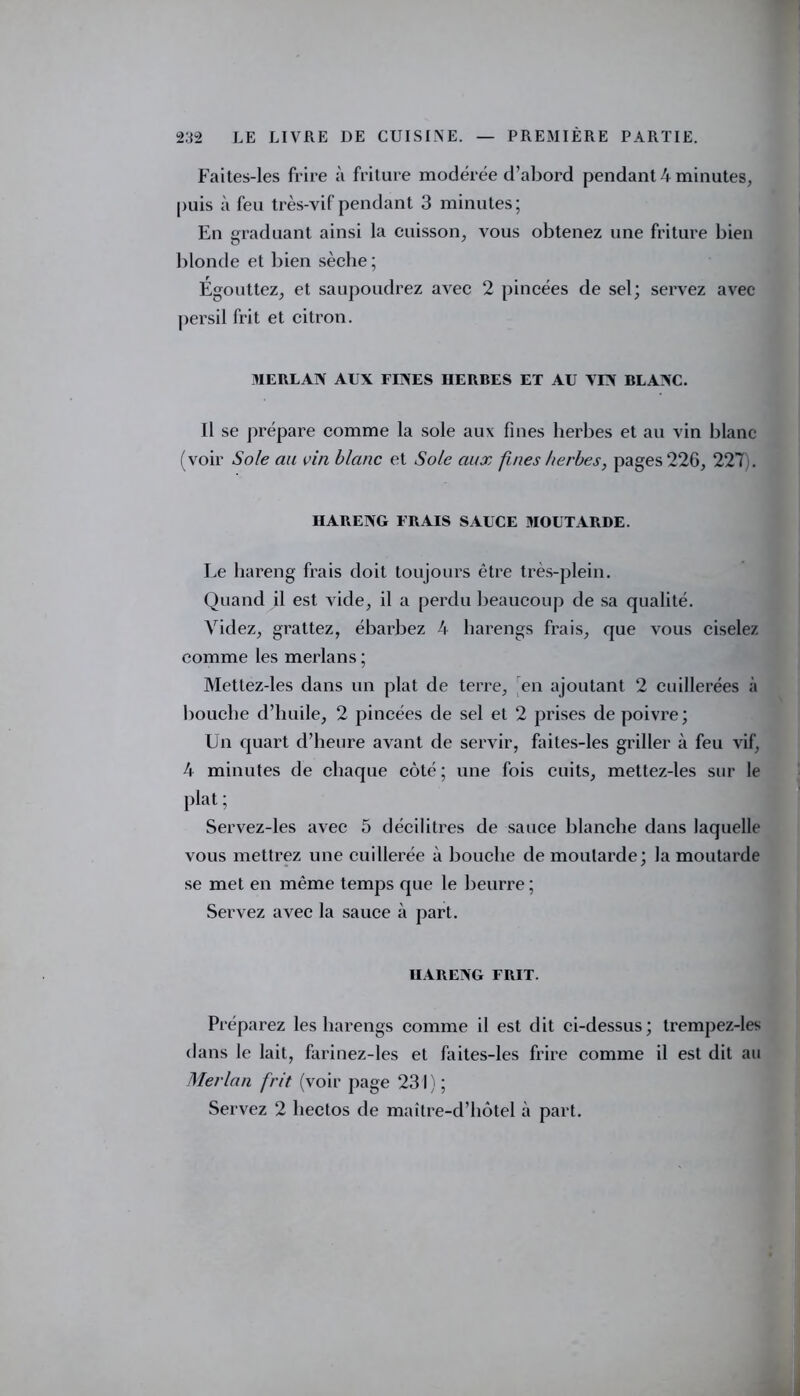 Faites-les frire à friture modérée d’abord pendant 4 minutes, puis à feu très-vif pendant 3 minutes; En graduant ainsi la cuisson, vous obtenez une friture bien blonde et bien sèche ; Égouttez, et saupoudrez avec 2 pincées de sel; servez avec persil frit et citron. MERLAN AUX FINES HERBES ET AU VIN BLANC. Il se prépare comme la sole aux fines herbes et au vin blanc (voir Sole au vin blanc et Sole aux fines herbes, pages 226, 227 . HARENG FRAIS SAUCE MOUTARDE. Le hareng frais doit toujours être très-plein. Quand il est vide, il a perdu beaucoup de sa qualité. Videz, grattez, ébarbez 4 harengs frais, que vous ciselez comme les merlans; Mettez-les dans un plat de terre, en ajoutant 2 cuillerées à bouche d’huile, 2 pincées de sel et 2 prises de poivre; Un quart d’heure avant de servir, faites-les griller à feu vif, 4 minutes de chaque côté; une fois cuits, mettez-les sur le plat ; Servez-les avec 5 décilitres de sauce blanche dans laquelle vous mettrez une cuillerée à bouche de moutarde; la moutarde se met en même temps que le beurre ; Servez avec la sauce à part. HARENG FRIT. Préparez les harengs comme il est dit ci-dessus; trempez-les dans le lait, farinez-les et faites-les frire comme il est dit au Merlan frit (voir page 231); Servez 2 lieclos de maître-d’hôtel à part.