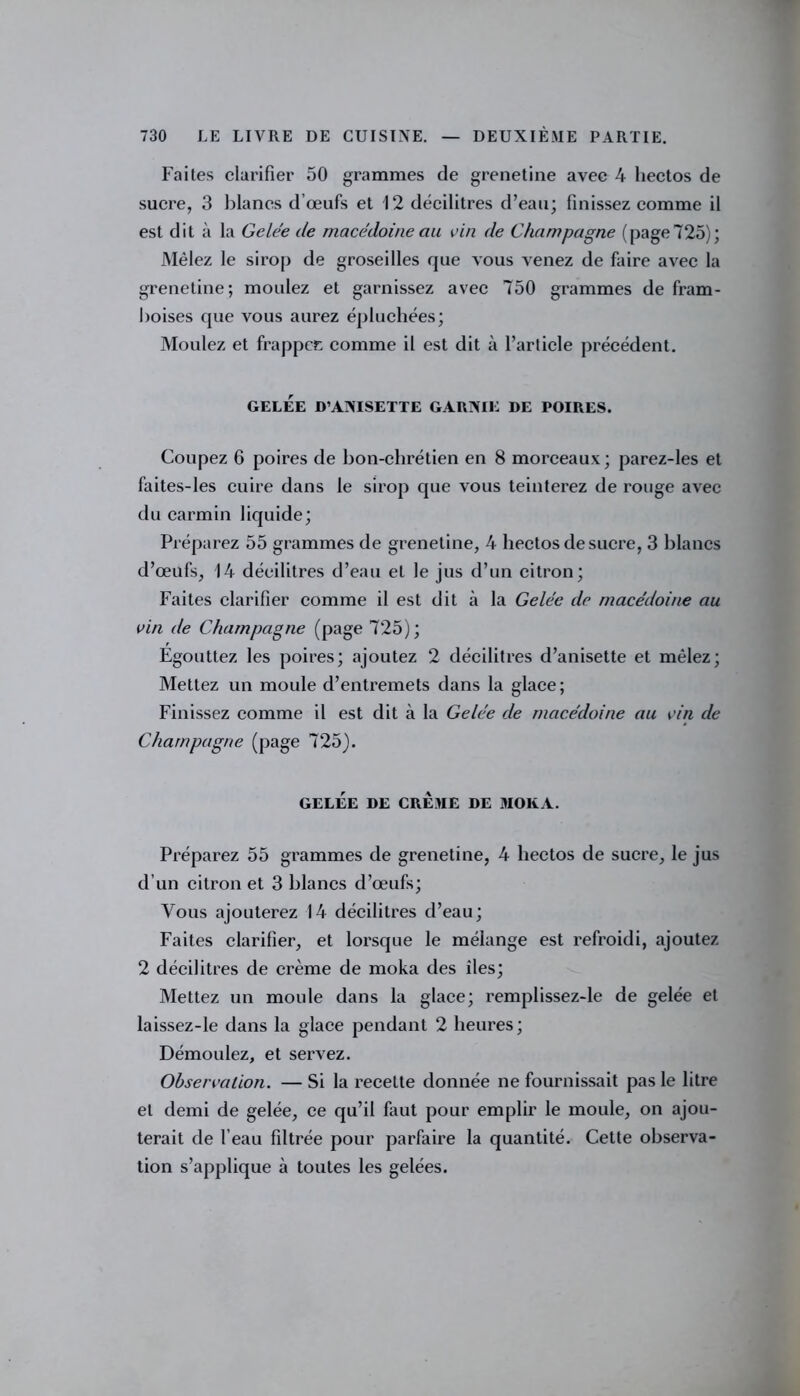 Faites clarifier 50 grammes de grenetine avec 4 liectos de sucre, 3 blancs d’œufs et 12 décilitres d’eau; finissez comme il est dit à la Gelée de macédoine au vin de Champagne (page 725); Mêlez le sirop de groseilles que vous venez de faire avec la grenetine; moulez et garnissez avec 750 grammes de fram- boises que vous aurez épluchées; Moulez et frappée comme il est dit à l’arlicle précédent. GELÉE D’ANISETTE GARNIE DE POIRES. Coupez 6 poires de bon-chrétien en 8 morceaux; parez-les et faites-les cuire dans le sirop que vous teinterez de rouge avec du carmin liquide; Préparez 55 grammes de grenetine, 4 liectos de sucre, 3 blancs d’œufs, 14 décilitres d’eau et le jus d’un citron; Faites clarifier comme il est dit à la Gelée de macédoine au vin de Champagne (page 725); Égouttez les poires; ajoutez 2 décilitres d’anisette et mêlez; Mettez un moule d’entremets dans la glace; Finissez comme il est dit à la Gelée de macédoine au vin de Champagne (page 725). GELÉE DE CRÈME DE MOKA. Préparez 55 grammes de grenetine, 4 liectos de sucre, le jus d’un citron et 3 blancs d’œufs; Vous ajouterez 14 décilitres d’eau; Faites clarifier, et lorsque le mélange est refroidi, ajoutez 2 décilitres de crème de moka des îles; Mettez un moule dans la glace; remplissez-le de gelée et laissez-le dans la glace pendant 2 heures; Démoulez, et servez. Observation. — Si la recette donnée ne fournissait pas le litre et demi de gelée, ce qu’il faut pour emplir le moule, on ajou- terait de l’eau filtrée pour parfaire la quantité. Cette observa- tion s’applique à toutes les gelées.