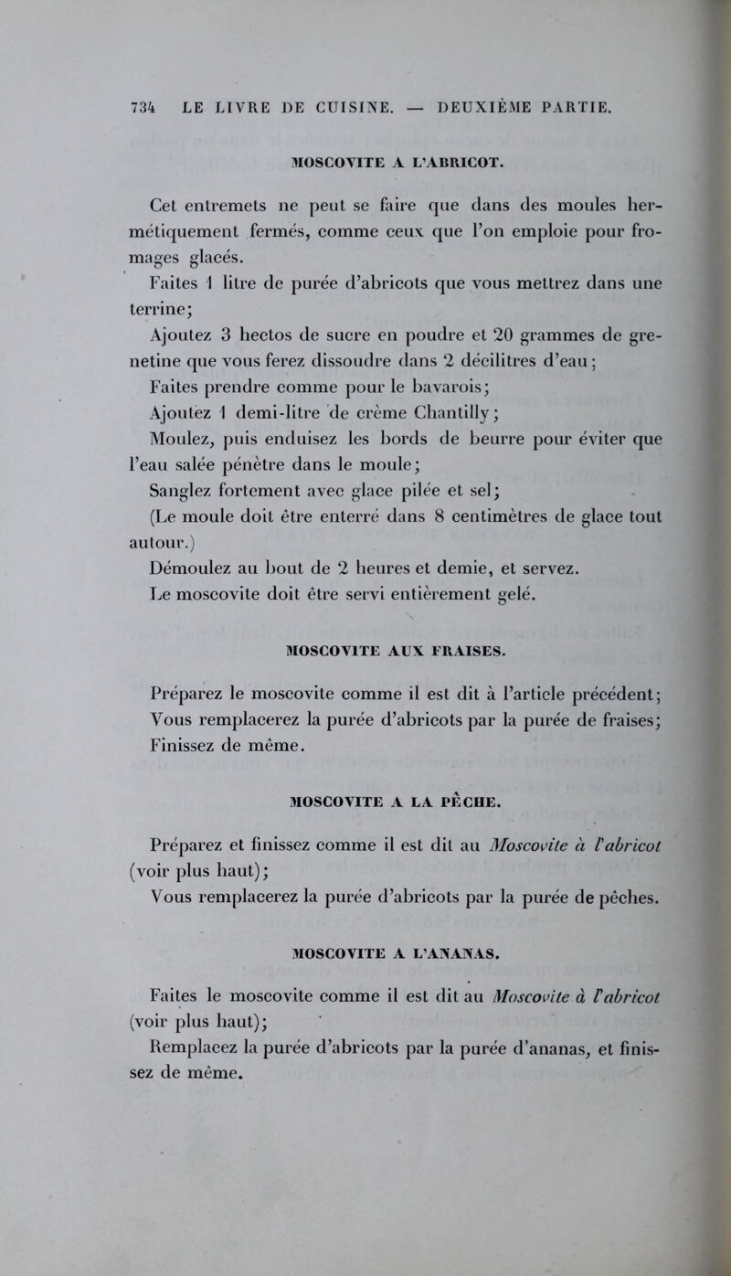 MOSCOVITE A L’ABRICOT. Cet entremets ne peut se faire que dans des moules her- métiquement fermés, comme ceux, que l’on emploie pour fro- mages glacés. Faites 1 litre de purée d’abricots que vous mettrez dans une terrine; Ajoutez 3 hectos de sucre en poudre et 20 grammes de gre- netine que vous ferez dissoudre dans 2 décilitres d’eau; Faites prendre comme pour le bavarois; Ajoutez 1 demi-litre de crème Chantilly; Moulez, puis enduisez les bords de beurre pour éviter que l’eau salée pénètre dans le moule; Sanglez fortement avec glace pilée et sel; (Le moule doit être enterré dans 8 centimètres de glace tout autour.) Démoulez au bout de 2 heures et demie, et servez. Le moscovite doit être servi entièrement gelé. MOSCOVITE AUX FRAISES. Préparez le moscovite comme il est dit à l’article précédent; Vous remplacerez la purée d’abricots par la purée de fraises; Finissez de même. MOSCOVITE A LA PECIIE. Préparez et linissez comme il est dit au Moscovite à l'abricot (voir plus haut) ; Vous remplacerez la purée d’abricots par la purée de pêches. MOSCOVITE A L’ANANAS. Faites le moscovite comme il est dit au Moscovite à Vabricot (voir plus haut); Remplacez la purée d’abricots par la purée d’ananas, et finis- sez de même.