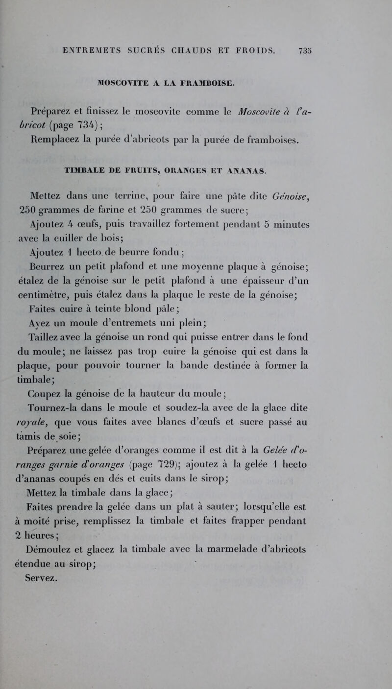 3IOSCOVITE A LA FRAMBOISE. Préparez et finissez le moscovite comme le Moscovite à l'a- bricot (page 734); Remplacez la purée d’abricots par la purée de framboises. TIMBALE DE FRUITS, ORANGES ET ANANAS. Mettez dans une terrine, pour faire une pâte dite Génoise, 250 grammes de farine et 250 grammes de sucre; Ajoutez 4 œufs, puis travaillez fortement pendant 5 minutes avec la cuiller de bois; Ajoutez 1 liecto de beurre fondu ; Beurrez un petit plafond et une moyenne plaque à génoise; étalez de la génoise sur le petit plafond à une épaisseur d’un centimètre, puis étalez dans la plaque le reste de la génoise; Faites cuire à teinte blond pâle; Ayez un moule d’entremets uni plein; Taillez avec la génoise un rond qui puisse entrer dans le fond du moule; ne laissez pas trop cuire la génoise qui est dans la plaque, pour pouvoir tourner la bande destinée à former la timbale; Coupez la génoise de la hauteur du moule ; Tournez-la dans le moule et soudez-la avec de la glace dite royale, que vous faites avec blancs d’œufs et sucre passé au tamis de soie; Préparez une gelée d’oranges comme il est dit à la Gelée d'o- ranges garnie d'oranges (page 729); ajoutez à la gelée 1 liecto d’ananas coupés en dés et cuits dans le sirop; Mettez la timbale dans la glace; Faites prendre la gelée dans un plat à sauter; lorsqu’elle est à moité prise, remplissez la timbale et faites frapper pendant 2 heures; Démoulez et glacez la timbale avec la marmelade d’abricots étendue au sirop; Servez.