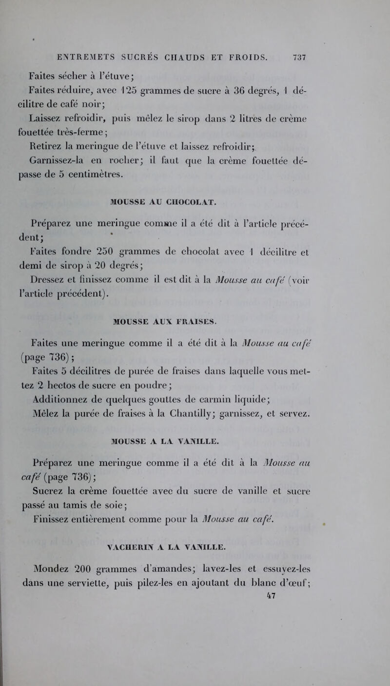 Faites sécher à l’étuve; Faites réduire, avec 125 grammes de sucre à 36 degrés, I dé- cilitre de café noir; Laissez refroidir, puis mêlez le sirop dans 2 litres de crème fouettée très-ferme ; Retirez la meringue de l’étuve et laissez refroidir; Garnissez-la en rocher; il faut cjue la crème fouettée dé- passe de 5 centimètres. 3IOUSSE AU CHOCOLAT. Préparez une meringue comme il a été dit à l’article précé- dent; Faites fondre 250 grammes de chocolat avec 1 décilitre et demi de sirop à 20 degrés ; Dressez et finissez comme il est dit à la Mousse au café (voir l’article précédent). MOUSSE AUX FRAISES. Faites une meringue comme il a été dit à la Mousse au café (page 736); Faites 5 décilitres de purée de fraises dans laquelle vous met- tez 2 hectos de sucre en poudre ; Additionnez de quelques gouttes de carmin liquide; Mêlez la purée de fraises à la Chantilly; garnissez, et servez. MOUSSE A LA VANILLE. Préparez une meringue comme il a été dit à la Mousse au café (page 736); Sucrez la crème fouettée avec du sucre de vanille et sucre passé au tamis de soie ; Finissez entièrement comme pour la Mousse au café. VACHERIN A LA VANILLE. Mondez 200 grammes d’amandes; lavez-les et essuvez-les dans une serviette, puis pilez-les en ajoutant du blanc d’œuf; 47