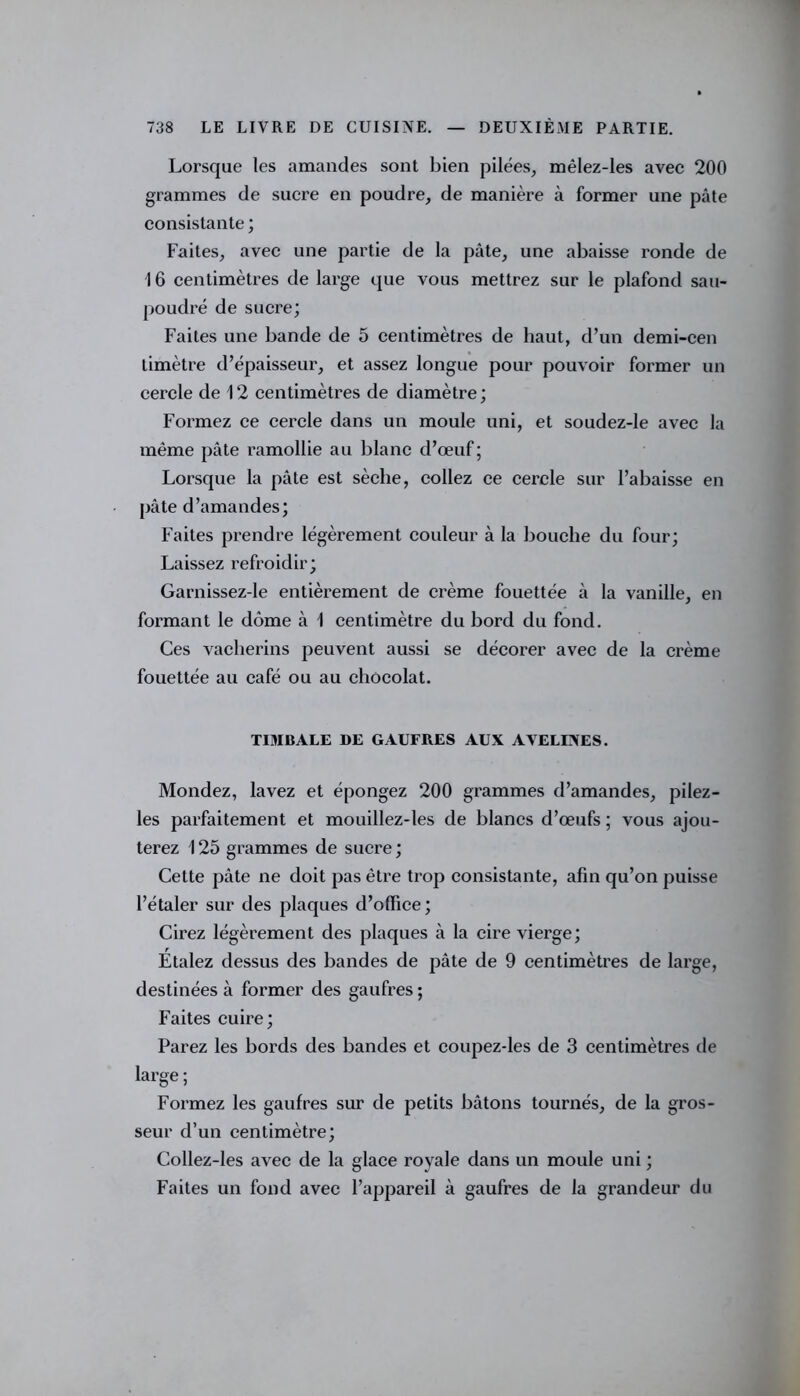 Lorsque les amandes sont bien pilées, mêlez-les avec 200 grammes de sucre en poudre, de manière à former une pâte consistante ; Faites, avec une partie de la pâte, une abaisse ronde de 16 centimètres de large que vous mettrez sur le plafond sau- poudré de sucre; Faites une bande de 5 centimètres de haut, d’un demi-cen timètre d’épaisseur, et assez longue pour pouvoir former un cercle de 12 centimètres de diamètre; Formez ce cercle dans un moule uni, et soudez-le avec la même pâte ramollie au blanc d’œuf; Lorsque la pâte est sèche, collez ce cercle sur l’abaisse en pâte d’amandes; Faites prendre légèrement couleur à la bouche du four; Laissez refroidir; Garnissez-le entièrement de crème fouettée à la vanille, en formant le dôme à 1 centimètre du bord du fond. Ces vacherins peuvent aussi se décorer avec de la crème fouettée au café ou au chocolat. TIMBALE DE GAUFRES AUX AVELINES. Mondez, lavez et épongez 200 grammes d’amandes, pilez- les parfaitement et mouillez-les de blancs d’œufs ; vous ajou- terez 125 grammes de sucre ; Cette pâte ne doit pas être trop consistante, afin qu’on puisse l’étaler sur des plaques d’office; Cirez légèrement des plaques à la cire vierge; Etalez dessus des bandes de pâte de 9 centimètres de large, destinées à former des gaufres ; Faites cuire; Parez les bords des bandes et coupez-les de 3 centimètres de large ; Formez les gaufres sur de petits bâtons tournés, de la gros- seur d’un centimètre; Collez-les avec de la glace royale dans un moule uni ; Faites un fond avec l’appareil à gaufres de la grandeur du