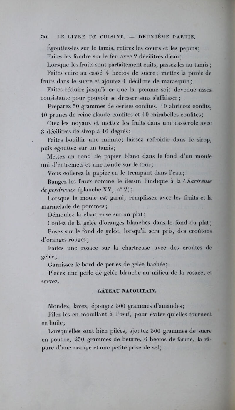 Égouttez-les sur le tamis, retirez les cœurs et les pépins; Faites-les fondre sur le feu avec 2 décilitres d’eau; Lorsque les fruits sont parfaitement cuits, passez-les au tamis ; Faites cuire au cassé 4 hectos de sucre; mettez la purée de fruits dans le sucre et ajoutez 1 décilitre de marasquin; Faites réduire jusqu’à ce que la pomme soit devenue assez consistante pour pouvoir se dresser sans s’affaisser; Préparez 50 grammes de cerises confites, 10 abricots confits, 10 prunes de reine-claude confites et 10 mirabelles confites; Otez les noyaux et mettez les fruits dans une casserole avec 3 décilitres de sirop à 16 degrés; Faites bouillir une minute; laissez refroidir dans le sirop, puis égouttez sur un tamis; Mettez un rond de papier blanc dans le fond d’un moule uni d’entremets et une bande sur le tour; Vous collerez le papier en le trempant dans l’eau; Rangez les fruits comme le dessin l’indique à la Chartreuse de perdreaux ('planche XV, n° 2) ; Lorsque le moule est garni, remplissez avec les fruits et la marmelade de pommes; Démoulez la chartreuse sur un plat ; Coulez de la gelée d’oranges blanches dans le fond du plat; Posez sur le fond de gelée, lorsqu’il sera pris, des croûtons d’oranges rouges ; Faites une rosace sur la chartreuse avec des croûtes de gelée; Garnissez le bord de perles de gelée hachée; Placez une perle de gelée blanche au milieu de la rosace, et servez. GÂTEAU NAPOLITAIN. Mondez, lavez, épongez 500 grammes d’amandes; Pilez-les en mouillant à l’œuf, pour éviter qu’elles tournent en huile; Lorsqu’elles sont bien pilées, ajoutez 500 grammes de sucre en poudre, 250 grammes de beurre, 6 hectos de farine, la rà- pure d’une orange et une petite prise de sel;