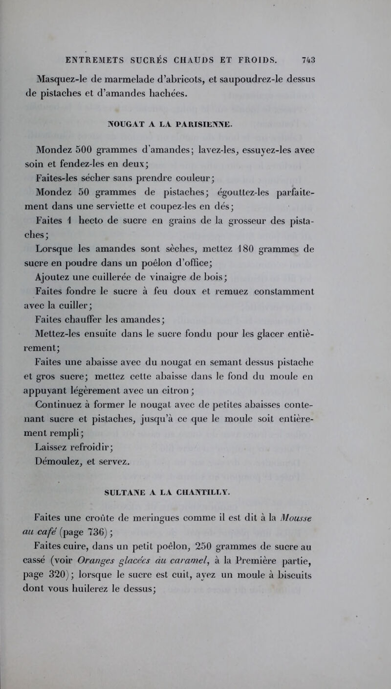 Masquez-le de marmelade d’abricots, et saupoudrez-le dessus de pistaches et d’amandes hachées. NOUGAT A LA PARISIENNE. Mondez 500 grammes d’amandes; lavez-les, essuyez-les avec soin et fendez-les en deux; Faites-les sécher sans prendre couleur; Mondez 50 grammes de pistaches; égouttez-les parfaite- ment dans une serviette et coupez-les en dés; Faites 1 hecto de sucre en grains de la grosseur des pista- ches; Lorsque les amandes sont sèches, mettez 180 grammes de sucre en poudre dans un poêlon d’office; Ajoutez une cuillerée de vinaigre de bois; Faites fondre le sucre à feu doux et remuez constamment avec la cuiller; Faites chauffer les amandes; Mettez-les ensuite dans le sucre fondu pour les glacer entiè- rement; Faites une abaisse avec du nougat en semant dessus pistache et gros sucre; mettez cette abaisse dans le fond du moule en appuyant légèrement avec un citron ; Continuez à former le nougat avec de petites abaisses conte- nant sucre et pistaches, jusqu’à ce que le moule soit entière- ment rempli ; Laissez refroidir; Démoulez, et servez. SULTANE A LA CHANTILLY. Faites une croûte de meringues comme il est dit à la Mousse au café (page 736) ; Faites cuire, dans un petit poêlon, 250 grammes de sucre au cassé (voir Oranges glacées au caramel, à la Première partie, page 320); lorsque le sucre est cuit, ayez un moule à biscuits dont vous huilerez le dessus;