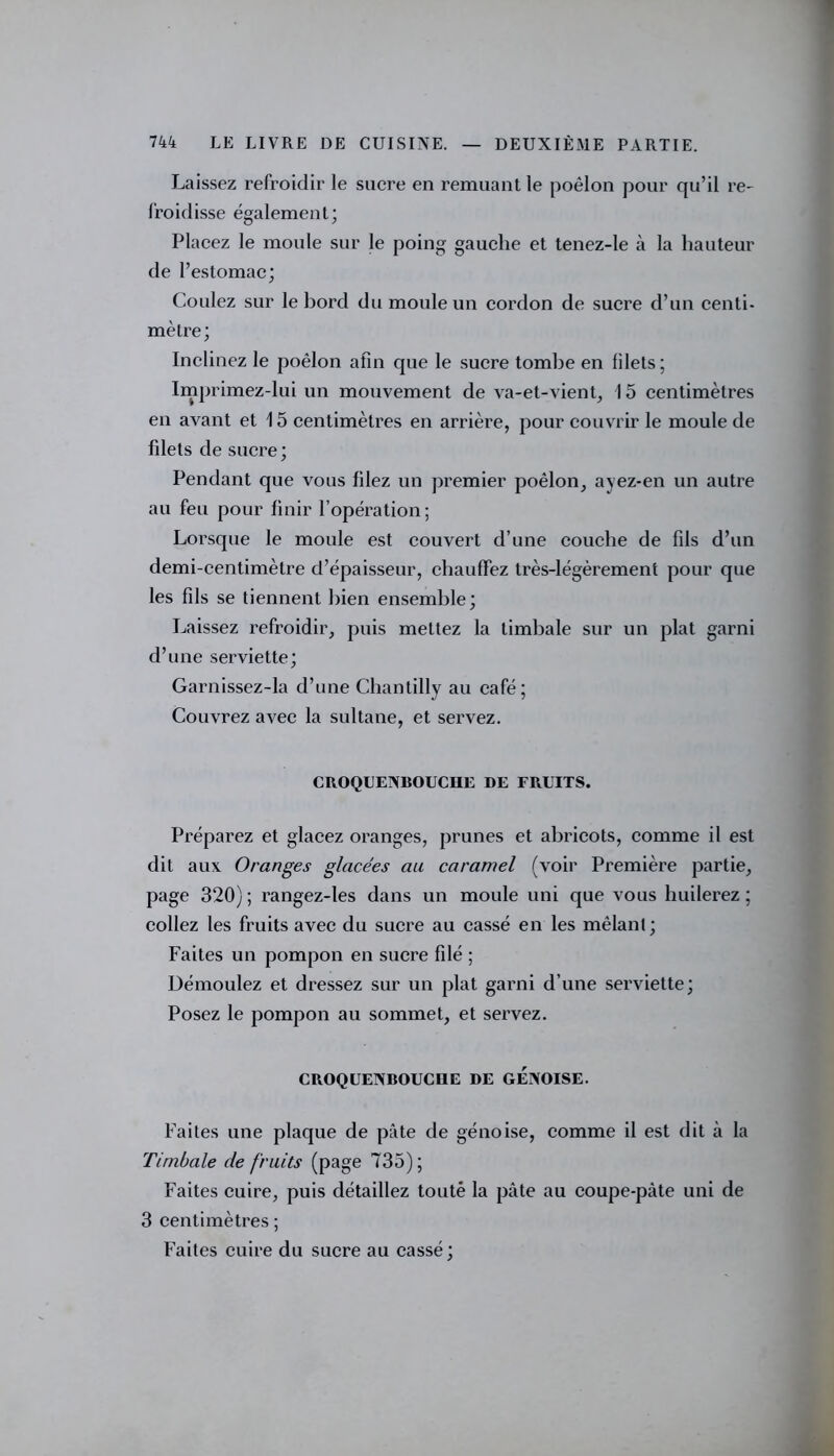 Laissez refroidir le sucre en remuant le poêlon pour qu’il re- froidisse également; Placez le moule sur le poing gauche et tenez-le à la hauteur de l’estomac; Coulez sur le bord du moule un cordon de sucre d’un centi- mètre; Inclinez le poêlon afin que le sucre tombe en filets ; Imprimez-lui un mouvement de va-et-vient, 15 centimètres en avant et 15 centimètres en arrière, pour couvrir le moule de filets de sucre ; Pendant que vous filez un premier poêlon, ayez-en un autre au feu pour finir l’opération; Lorsque le moule est couvert d’une couche de fils d’un demi-centimètre d’épaisseur, chauffez très-légèrement pour que les fils se tiennent bien ensemble; Laissez refroidir, puis mettez la timbale sur un plat garni d’une serviette; Garnissez-la d’une Chantilly au café; Couvrez avec la sultane, et servez. CROQUENBOUCHE DE FRUITS. Préparez et glacez oranges, prunes et abricots, comme il est dit aux Oranges glacées au caramel (voir Première partie, page 320) ; rangez-les dans un moule uni que vous huilerez ; collez les fruits avec du sucre au cassé en les mêlant; Faites un pompon en sucre filé ; Démoulez et dressez sur un plat garni d’une serviette; Posez le pompon au sommet, et servez. CROQUENBOUCHE DE GENOISE. Faites une plaque de pâte de génoise, comme il est dit à la Timbale de fruits (page 735); Faites cuire, puis détaillez toute la pâte au coupe-pâte uni de 3 centimètres ; Faites cuire du sucre au cassé;