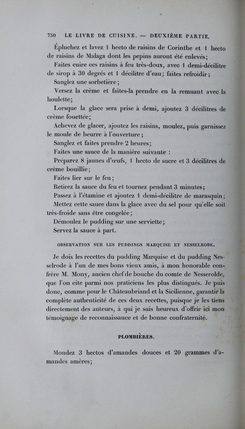 Épluchez et lavez I heclo de raisins de Corinthe et 1 hecto de raisins de Malaga dont les pépins auront été enlevés; Faites cuire ces raisins à feu très-doux, avec I demi-décilitre de sirop à 30 degrés et I décilitre d’eau; faites refroidir; Sanglez une sorbetière ; Versez la crème et faites-la prendre en la remuant avec la houlette; Lorsque la glace sera prise à demi, ajoutez 3 décilitres de crème fouettée; Achevez de glacer, ajoutez les raisins, moulez, puis garnissez le moule de beurre à l’ouverture ; Sanglez et faites prendre 2 heures; Faites une sauce de la manière suivante : Préparez 8 jaunes d’œufs, I hecto de sucre et 3 décilitres de crème bouillie; Faites lier sur le feu ; Retirez la sauce du feu et tournez pendant 3 minutes; Passez à l’étamine et ajoutez 1 demi-décilitre de marasquin ; Mettez cette sauce dans la glace avec du sel pour qu’elle soit très-froide sans être congelée; Démoulez le pudding sur une serviette; Servez la sauce à part. OBSERVATION SUR LES PUDDINGS MARQUISE ET NESSELRODE. Je dois les recettes du pudding Marquise et du pudding Nes- selrode à l’un de mes bons vieux amis, à mon honorable con- frère M. Mony, ancien chef de bouche du comte de Nesserolde, que l’on cite parmi nos praticiens les plus distingués. Je puis donc, comme pour le Châteaubriand et la Sicilienne, garantir la complète authenticité de ces deux recettes, puisque je les tiens directement des auteurs, à qui je suis heureux d’offrir ici mon témoignage de reconnaissance et de bonne confraternité. PLOMBIÈRES. Mondez 3 hectos d’amandes douces et 20 grammes d’a- mandes amères;