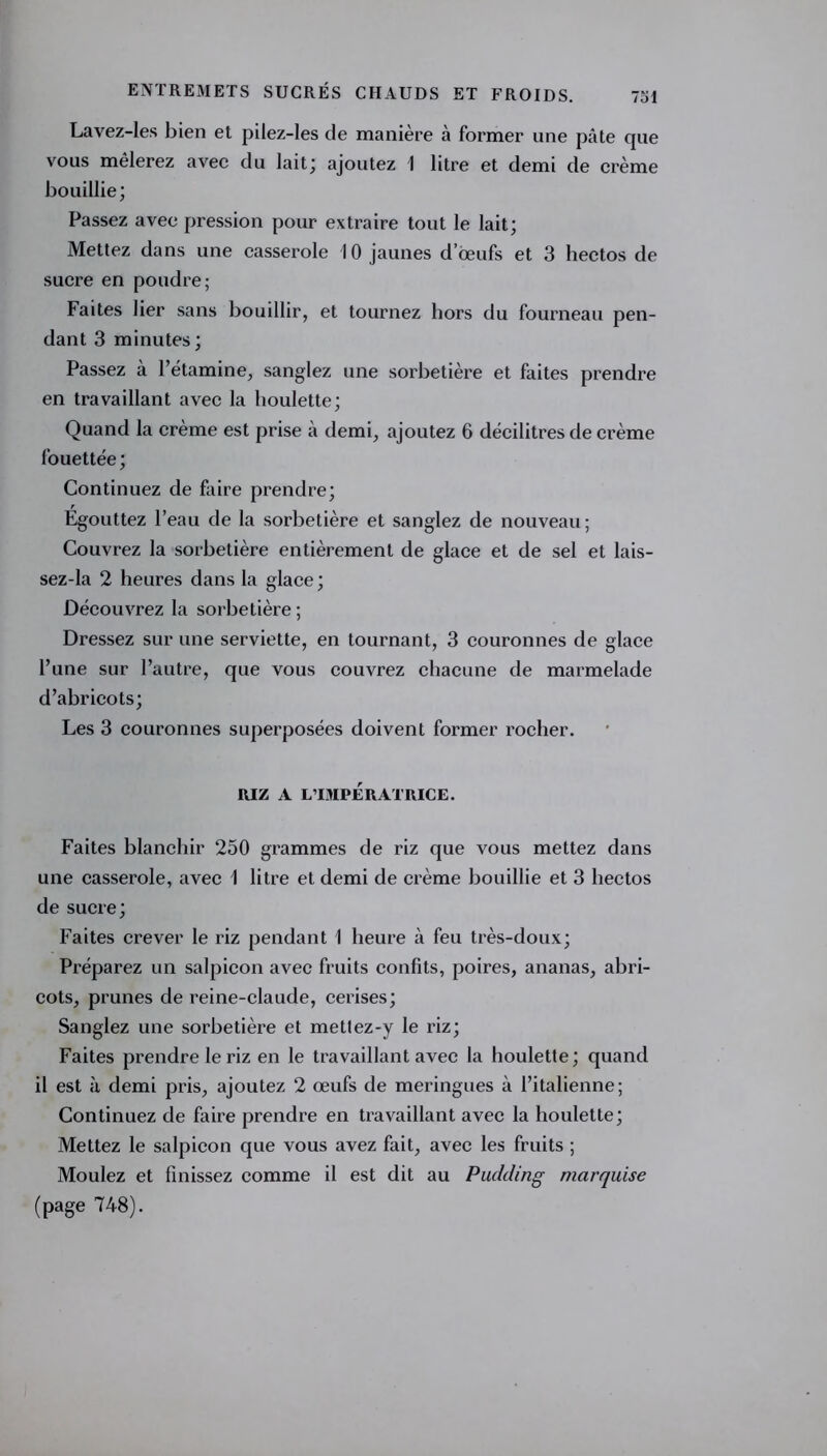 Lavez-Ies bien et pilez-les de manière à former une pâte cjue vous mêlerez avec du lait; ajoutez 1 litre et demi de crème bouillie; Passez avec pression pour extraire tout le lait; Mettez dans une casserole 10 jaunes d’œufs et 3 hectos de sucre en poudre; Faites lier sans bouillir, et tournez hors du fourneau pen- dant 3 minutes ; Passez à l’étamine, sanglez une sorbetière et faites prendre en travaillant avec la houlette; Quand la crème est prise à demi, ajoutez 6 décilitres de crème fouettée ; Continuez de faire prendre; Egouttez l’eau de la sorbetière et sanglez de nouveau; Couvrez la sorbetière entièrement de glace et de sel et lais- sez-la 2 heures dans la glace; Découvrez la sorbetière ; Dressez sur une serviette, en tournant, 3 couronnes de glace l’une sur l’autre, que vous couvrez chacune de marmelade d’abricots; Les 3 couronnes superposées doivent former rocher. RIZ A L’IMPÉRATRICE. Faites blanchir 250 grammes de riz que vous mettez dans une casserole, avec 1 litre et demi de crème bouillie et 3 hectos de sucre; Faites crever le riz pendant 1 heure à feu très-doux; Préparez un salpicon avec fruits confits, poires, ananas, abri- cots, prunes de reine-claude, cerises; Sanglez une sorbetière et metlez-y le riz; Faites prendre le riz en le travaillant avec la houlette ; quand il est à demi pris, ajoutez 2 œufs de meringues à l’italienne; Continuez de faire prendre en travaillant avec la houlette; Mettez le salpicon que vous avez fait, avec les fruits ; Moulez et finissez comme il est dit au Pudding marquise (page 748).