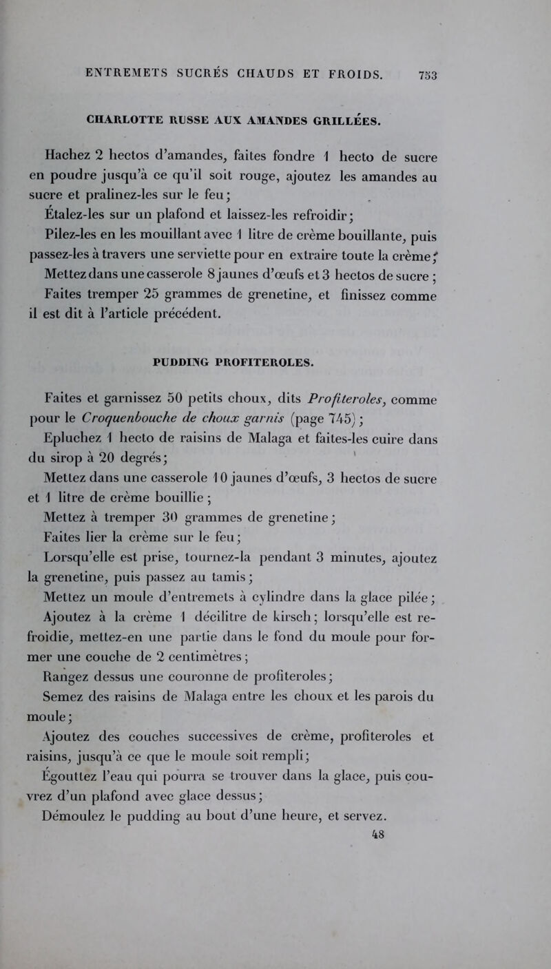 CHARLOTTE RUSSE AUX AMANDES GRILLEES. Hachez 2 hectos d’amandes, faites fondre 1 hecto de sucre en poudre jusqu’à ce qu’il soit rouge, ajoutez les amandes au sucre et pralinez-les sur le feu; Etalez-les sur un plafond et laissez-les refroidir; Pilez-les en les mouillant avec 1 litre de crème bouillante, puis passez-les à travers une serviette pour en extraire toute la crème/ Mettez dans une casserole 8 jaunes d’œufs et 3 hectos de sucre ; Faites tremper 25 grammes de grenetine, et finissez comme il est dit à l’article précédent. PUDDING PROFITEROLES. Faites et garnissez 50 petits choux, dits Profiteroles, comme pour le Croquenbouche de choux garnis (page 745) ; Epluchez 1 hecto de raisins de Malaga et faites-les cuire dans du sirop à 20 degrés; Mettez dans une casserole 10 jaunes d’œufs, 3 hectos de sucre et 1 litre de crème bouillie ; Mettez à tremper 30 grammes de grenetine; Faites lier la crème sur le feu; Lorsqu’elle est prise, tournez-la pendant 3 minutes, ajoutez la grenetine, puis passez au tamis; Mettez un moule d’entremets à cylindre dans la glace pilée ; Ajoutez à la crème 1 décilitre de kirsch ; lorsqu’elle est re- froidie, mettez-en une partie dans le fond du moule pour for- mer une couche de 2 centimètres ; Rangez dessus une couronne de profiteroles; Semez des raisins de Malaga entre les choux et les parois du moule ; Ajoutez des couches successives de crème, profiteroles et raisins, jusqu’à ce que le moule soit rempli; Égouttez l’eau qui pourra se trouver dans la glace, puis cou- vrez d’un plafond avec glace dessus; Démoulez le pudding au bout d’une heure, et servez. 48