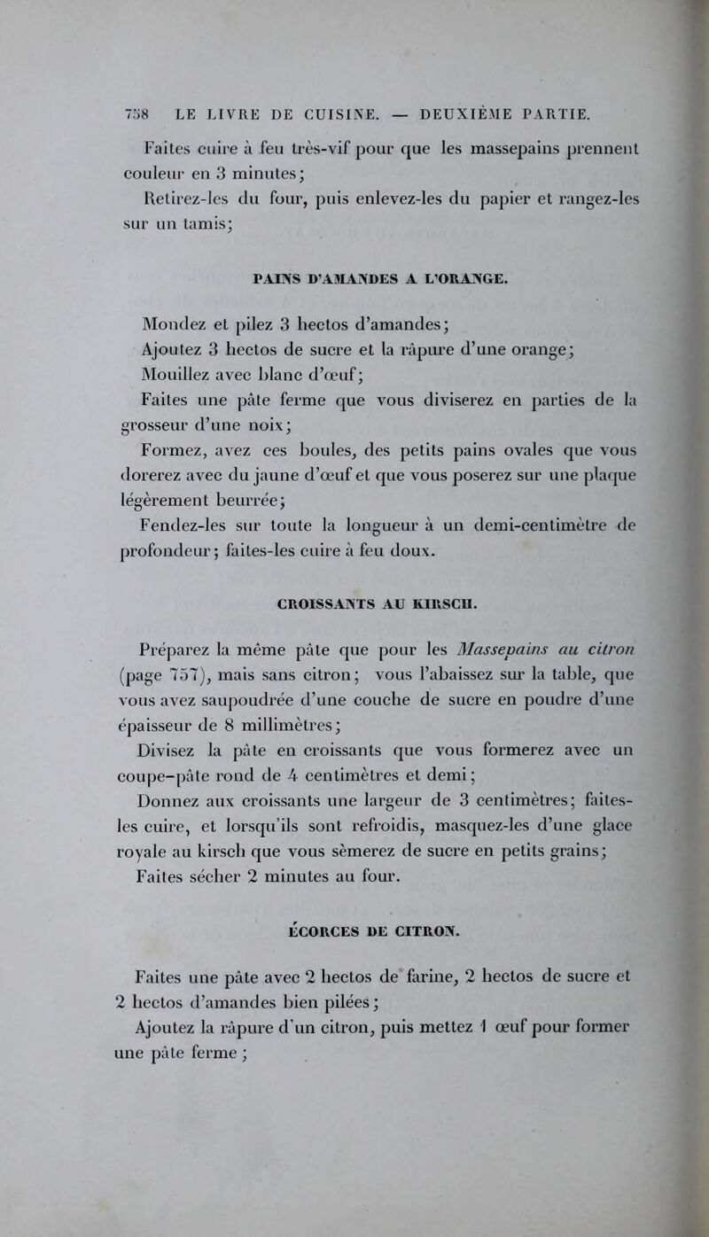 Faites cuire à feu très-vif pour que les massepains prennent couleur en 3 minutes; Retirez-les du four, puis enlevez-les du papier et rangez-les sur un tamis; PAINS D’AMANDES A L’ORANGE. Mondez et pilez 3 hectos d’amandes; Ajoutez 3 hectos de sucre et la râpure d’une orange; Mouillez avec blanc d’œuf; Faites une pâte ferme que vous diviserez en parties de la grosseur d’une noix; Formez, avez ces boules, des petits pains ovales que vous dorerez avec du jaune d’œuf et que vous poserez sur une plaque légèrement beurrée; Fendez-les sur toute la longueur à un demi-centimètre de profondeur; faites-les cuire à feu doux. CROISSANTS AU KIRSCH. Préparez la même pâte que pour les Massepains au citron (page 757), mais sans citron; vous l’abaissez sur la table, que vous avez saupoudrée d’une couche de sucre en poudre d’une épaisseur de 8 millimètres; Divisez la pâte en croissants que vous formerez avec un coupe-pâte rond de 4 centimètres et demi; Donnez aux croissants une largeur de 3 centimètres; faites- les cuire, et lorsqu’ils sont refroidis, masquez-les d’une glace royale au kirsch que vous sèmerez de sucre en petits grains; Faites sécher 2 minutes au four. ÉCORCES DE CITRON. Faites une pâte avec 2 hectos de farine, 2 hectos de sucre et 2 hectos d’amandes bien pilées ; Ajoutez la râpure d’un citron, puis mettez 1 œuf pour former une pâte ferme ;