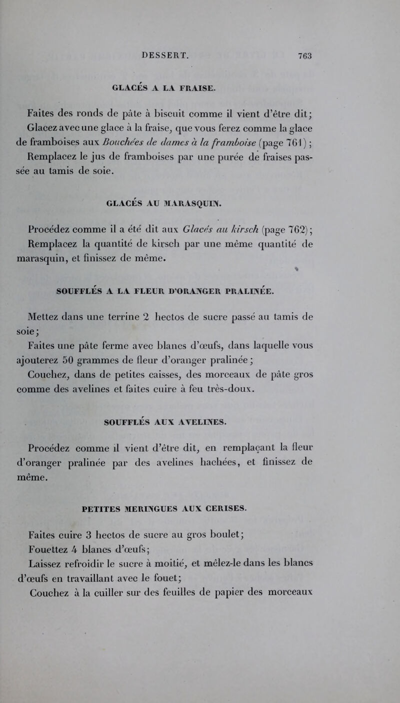 GLACÉS A LA FRAISE. Faites des ronds de pâte à biscuit comme il vient d’être dit; Glacez avec une glace à la fraise, que vous ferez comme la glace de framboises aux Bouchées de dames à la framboise (page 761 ) ; Remplacez le jus de framboises par une purée de fraises pas- sée au tamis de soie. GLACÉS AU MARASQUIN. Procédez comme il a été dit aux Glacés au kirsch (page 762); Remplacez la quantité de kirsch par une même quantité de marasquin, et finissez de même. * SOUFFLÉS A LA FLEUR D’ORANGER PRALINÉE. Mettez dans une terrine 2 hectos de sucre passé au tamis de soie; Faites une pâte ferme avec blancs d’œufs, dans laquelle vous ajouterez 50 grammes de fleur d’oranger pralinée ; Couchez, dans de petites caisses, des morceaux de pâte gros comme des avelines et faites cuire à feu très-doux. SOUFFLÉS AUX AVELINES. Procédez comme il vient d’être dit, en remplaçant la fleur d’oranger pralinée par des avelines hachées, et finissez de même. PETITES MERINGUES AUX CERISES. Faites cuire 3 hectos de sucre au gros boulet; Fouettez 4 blancs d’œufs; Laissez refroidir le sucre à moitié, et mèlez-le dans les blancs d’œufs en travaillant avec le fouet; Couchez à la cuiller sur des feuilles de papier des morceaux