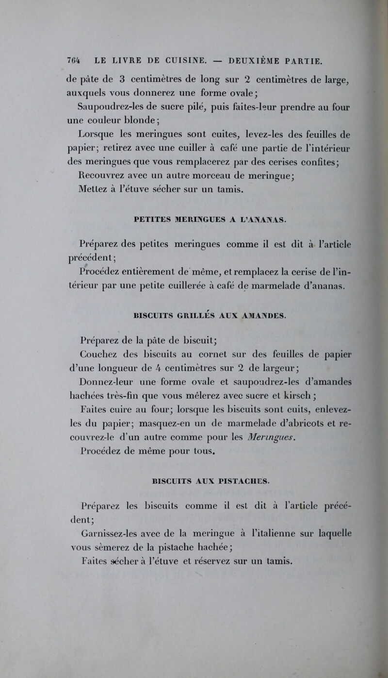 de pâte de 3 centimètres de long sur 2 centimètres de large, auxquels vous donnerez une forme ovale; Saupoudrez-les de sucre pilé, puis faites-leur prendre au four une couleur blonde; Lorsque les meringues sont cuites, levez-les des feuilles de papier; relirez avec une cuiller à café une partie de l’intérieur des meringues que vous remplacerez par des cerises confites; Recouvrez avec un autre morceau de meringue; Mettez à l’étuve sécher sur un tamis. PETITES MERINGUES A L’ANANAS. Préparez des petites meringues comme il est dit à l’article précédent ; Procédez entièrement de même, et remplacez la cerise de l’in- térieur par une petite cuillerée à café de marmelade d’ananas. BISCUITS GRILLÉS AUX AMANDES. Préparez de la pâte de biscuit; Couchez des biscuits au cornet sur des feuilles de papier d’une longueur de 4 centimètres sur 2 de largeur; Donnez-leur une forme ovale et saupoudrez-les d’amandes hachées très-fin que vous mêlerez avec sucre et kirsch ; Faites cuire au four; lorsque les biscuits sont cuits, enlevez- les du papier; masquez-en un de marmelade d’abricots et re- couvrez-le d’un autre comme pour les Meringues. Procédez de même pour tous. BISCUITS AUX PISTACHES. Préparez les biscuits comme il est dit à l’article précé- dent; Garnissez-les avec de la meringue à l’italienne sur laquelle vous sèmerez de la pistache hachée; Faites sécher à l’étuve et réservez sur un tamis.