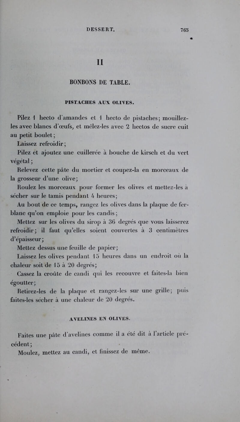 II BONBONS DE TABLE. PISTACHES AUX OLIVES. Pilez 1 heclo d’amandes et 1 hecto de pistaches; mouillez- les avec blancs d’œufs, et mêlez-les avec 2 hectos de sucre cuit au petit boulet ; Laissez refroidir; Pilez et ajoutez une cuillerée à bouche de kirsch et du vert végétal ; Relevez cette pâte du mortier et coupez-la en morceaux de la grosseur d’une olive; Roulez les morceaux pour former les olives et mettez-les à sécher sur le tamis pendant A heures; Au bout de ce temps, rangez les olives dans la plaque de fer- blanc qu’on emploie pour les candis ; Mettez sur les olives du sirop à 36 degrés que vous laisserez refroidir; il faut qu’elles soient couvertes à 3 centimètres d’épaisseur; Mettez dessus une feuille de papier; Laissez les olives pendant 15 heures dans un endroit oii la chaleur soit de 15 à 20 degrés; Cassez la croûte de candi qui les recouvre et faites-la bien égoutter; Retirez-les de la plaque et rangez-les sur une grille; puis faites-les sécher à une chaleur de 20 degrés. AVELINES EN OLIVES. Faites une pâte d’avelines comme il a été dit à l’article pré- cédent ; Moulez, mettez au candi, et iinissez de même.