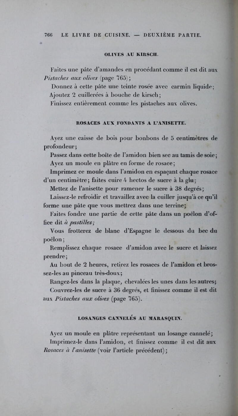 OLIVES AU KIRSCII. Faites une pâte d’amandes en procédant comme il est dit aux Pistaches aux olives (page 7G5) ; Donnez à cette pâte une teinte rosée avec carmin liquide; Ajoutez 2 cuillerées à bouche de kirsch; Finissez entièrement comme les pistaches aux olives. ROSACES AUX FONDANTS A L’ANISETTE. Ayez une caisse de bois pour bonbons de 5 centimètres de profondeur; Passez dans cette boîte de l’amidon bien sec au tamis de soie; Ayez un moule en plâtre en forme de rosace; Imprimez ce moule dans l’amidon en espaçant chaque rosace d’un centimètre; faites cuire 4 hectos de sucre à la glu; Mettez de l’aniselte pour ramener le sucre à 38 degrés; Laissez-le refroidir et travaillez avec la cuiller jusqu’à ce qu’il forme une pâle que vous mettrez dans une terrine; Faites fondre une partie de cette pâte dans un poêlon d’of- fice dit à pastilles; Vous frotterez de blanc d’Espagne le dessous du bec du Remplissez chaque rosace d’amidon avec le sucre et laissez prendre ; Au bout de 2 heures, retirez les rosaces de l’amidon et bros- sez-les au pinceau très-doux; Rangez-les dans la plaque, chevaléesles unes dans les autres; Couvrez-les de sucre à 36 degrés, et finissez comme il est dit aux Pistaches aux olives (page 765). LOSANGES CANNELÉS AU MARASQUIN. Ayez un moule en plâtre représentant un losange cannelé; imprimez-le dans l’amidon, et finissez comme il est dit aux Rosaces à l'aniselte (voir l’article précédent) ;