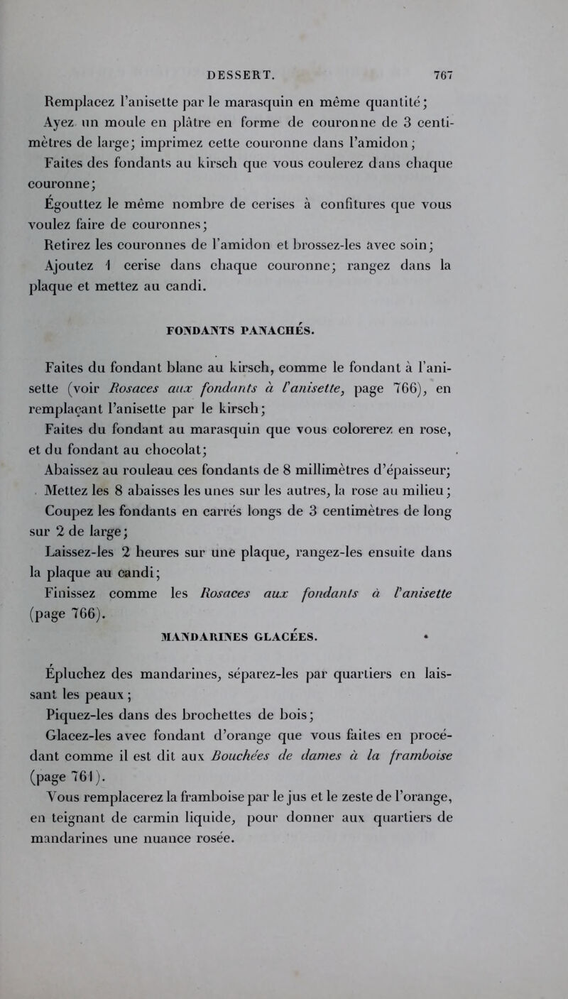 Remplacez l’anisette par le marasquin en même quantité; Ayez un moule en plâtre en forme de couronne de 3 centi- mètres de large; imprimez cette couronne dans l’amidon; Faites des fondants au kirsch que vous coulerez dans chaque couronne; Égouttez le même nombre de cerises à confitures que vous voulez faire de couronnes; Retirez les couronnes de l’amidon et brossez-les avec soin; Ajoutez 1 cerise dans chaque couronne; rangez dans la plaque et mettez au candi. FONDANTS PANACHES. Faites du fondant blanc au kirsch, comme le fondant à l’ani- selte (voir Rosaces cut.x fondants à L'anisette, page 766), en remplaçant l’anisette par le kirsch; Faites du fondant au marasquin que vous colorerez en rose, et du fondant au chocolat; Abaissez au rouleau ces fondants de 8 millimètres d’épaisseur; Mettez les 8 abaisses les unes sur les autres, la rose au milieu ; Coupez les fondants en carrés longs de 3 centimètres de long sur 2 de large; Laissez-les 2 heures sur une plaque, rangez-les ensuite dans la plaque au candi; Finissez comme les Rosaces aux fondants à l'anisette (page 766). MANDARINES GLACEES. Épluchez des mandarines, séparez-les par quartiers en lais- sant les peaux ; Piquez-les dans des brochettes de bois ; Glacez-les avec fondant d’orange que vous faites en procé- dant comme il est dit aux Rouchées de dames à la framboise (page 761 ). Vous remplacerez la framboise par le jus et le zeste de l’orange, en teignant de carmin liquide, pour donner aux quartiers de mandarines une nuance rosée.