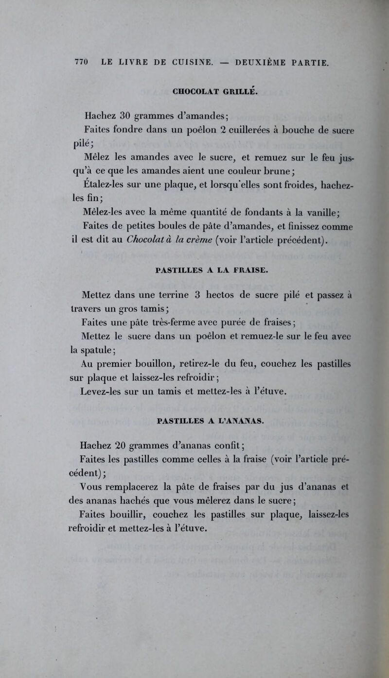 CHOCOLAT GRILLÉ. Hachez 30 grammes d’amandes; Faites fondre dans un poêlon 2 cuillerées à bouche de sucre pilé; Mêlez les amandes avec le sucre, et remuez sur le feu jus- qu’à ce que les amandes aient une couleur brune; Étalez-les sur une plaque, et lorsqu'elles sont froides, hachez- les fin; Mêlez-les avec la même quantité de fondants à la vanille; Faites de petites boules de pâte d’amandes, et finissez comme il est dit au Chocolat à la crème (voir l’article précédent). I PASTILLES A LA FRAISE. Mettez dans une terrine 3 hectos de sucre pilé et passez à travers un gros tamis ; Faites une pâte très-ferme avec purée de fraises ; Mettez le sucre dans un poêlon et remuez-le sur le feu avec la spatule ; Au premier bouillon, retirez-le du feu, couchez les pastilles sur plaque et laissez-les refroidir; Levez-les sur un tamis et mettez-les à l’étuve. PASTILLES A L’ANANAS. Hachez 20 grammes d’ananas confit ; Faites les pastilles comme celles à la fraise (voir l’article pré- cédent) ; Vous remplacerez la pâte de fraises par du jus d’ananas et des ananas hachés que vous mêlerez dans le sucre ; Faites bouillir, couchez les pastilles sur plaque, laissez-les refroidir et mettez-les à l’étuve.