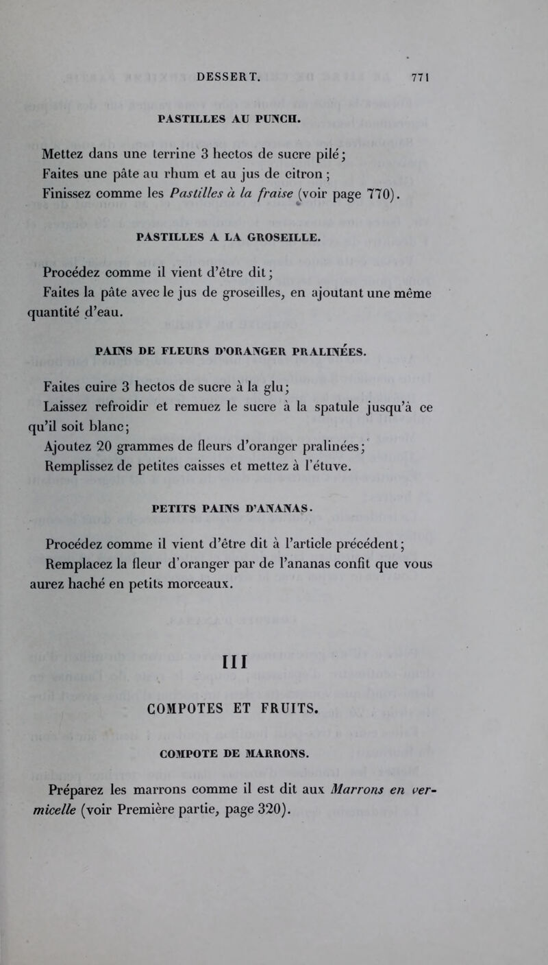 PASTILLES AU PUNCH. Mettez dans une terrine 3 hectos de sucre pilé; Faites une pâte au rhum et au jus de citron ; Finissez comme les Pastilles à la fraise (voir page 770). PASTILLES A LA GROSEILLE. Procédez comme il vient d’être dit ; Faites la pâte avec le jus de groseilles, en ajoutant une même quantité d’eau. PAINS DE FLEURS D’ORANGER PRALINEES. Faites cuire 3 hectos de sucre à la glu; Laissez refroidir et remuez le sucre à la spatule jusqu’à ce qu’il soit blanc; Ajoutez 20 grammes de fleurs d’oranger pralinées; Remplissez de petites caisses et mettez à l’étuve. PETITS PAINS D’ANANAS. Procédez comme il vient d’être dit à l’article précédent; Remplacez la fleur d’oranger par de l’ananas confît que vous aurez haché en petits morceaux. III COMPOTES ET FRUITS. COMPOTE DE MARRONS. Préparez les marrons comme il est dit aux Marrons en ver- micelle (voir Première partie, page 320).