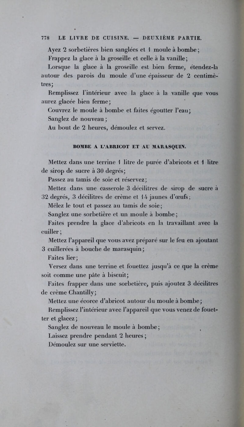 Ayez 2 sorbetières bien sanglées et 1 moule à bombe ; Frappez la glace à la groseille et celle à la vanille; Lorsque la glace à la groseille est bien ferme, étendez-la autour des parois du moule d'une épaisseur de 2 centimè- tres; Remplissez l’intérieur avec la glace à la vanille que vous aurez glacée bien ferme; Couvrez le moule à bombe et faites égoutter l’eau; Sanglez de nouveau ; Au bout de 2 heures, démoulez et servez. BOMBE A L’ABRICOT ET AU MARASQUIN. Mettez dans une terrine 1 litre de purée d’abricots et 1 litre de sirop de sucre à 30 degrés; Passez au tamis de soie et réservez; Mettez dans une casserole 3 décilitres de sirop de sucre à 32 degrés, 3 décilitres de crème et 14 jaunes d’œufs; Mêlez le tout et passez au tamis de soie; Sanglez une sorbetière et un moule à bombe; Faites prendre la glace d’abricots en la travaillant avec la cuiller ; Mettez l’appareil que vous avez préparé sur le feu en ajoutant 3 cuillerées à bouche de marasquin; Faites lier; Versez dans une terrine et fouettez jusqu’à ce que la crème soit comme une pâte à biscuit; Faites frapper dans une sorbetière, puis ajoutez 3 décilitres de crème Chantilly; Mettez une écorce d’ahricot autour du moule à bombe; Remplissez l’intérieur avec l’appareil que vous venez de fouet- ter et glacez ; Sanglez de nouveau le moule à bombe ; Laissez prendre pendant 2 heures ; Démoulez sur une serviette.
