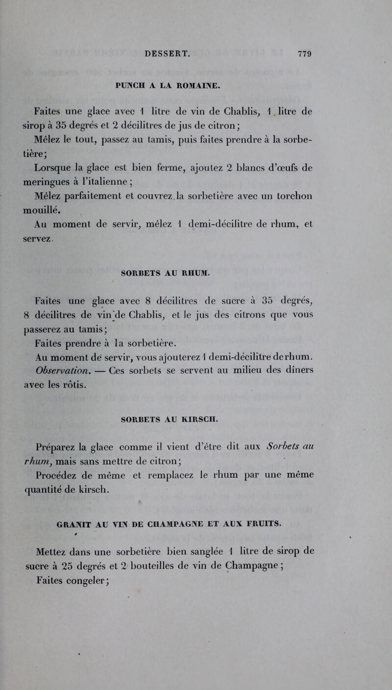 PUTSCH A LA ROMAINE. Faites une glace avec 1 litre de vin de Chablis, 1 litre de sirop à 35 degrés et 2 décilitres de jus de citron; Mêlez le tout, passez au tamis, puis faites prendre à la sorbe- tière; Lorsque la glace est bien ferme, ajoutez 2 blancs d’œufs de meringues à l’italienne ; Mêlez parfaitement et couvrez.la sorbetière avec un torchon mouillé. Au moment de servir, mêlez I demi-décilitre de rhum, et servez SORBETS AU RHUM. Faites une glace avec 8 décilitres de sucre à 35 degrés, 8 décilitres de vin de Chablis, et le jus des citrons que vous passerez au tamis ; Faites prendre à la sorbetière. Au moment dé servir, vous ajouterez 1 demi-décilitre derhum. Observation. — Ces sorbets se servent au milieu des dîners avec les rôtis. SORBETS AU KIRSCH. Préparez la glace comme il vient d’être dit aux Sorbets au rhuni} mais sans mettre de citron; Procédez de même et remplacez le rhum par une même quantité de kirsch. GRANIT AU VIN DE CHAMPAGNE ET AUX FRUITS. ê Mettez dans une sorbetière bien sanglée 1 litre de sirop de sucre à 25 degrés et 2 bouteilles de vin de Champagne ; Faites congeler;