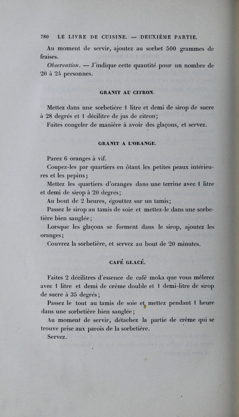 Au moment de servir, ajoutez au sorbet 500 grammes de fraises. Observation. — J’indique cette quantité pour un nombre de 20 à 24 personnes. GRANIT AU CITRON. Mettez dans une sorbetière 1 litre et demi de sirop de sucre à 28 degrés et 1 décilitre de jus de citron; Faites congeler de manière à avoir des glaçons, et servez. GRANIT A L’ORANGE. Parez 6 oranges à vif. Coupez-les par quartiers en ôtant les petites peaux intérieu- res et les pépins ; Mettez les quartiers d’oranges dans une terrine avec 1 litre et demi de sirop à 20 degrés; Au bout de 2 heures, égouttez sur un tamis; Passez le sirop au tamis de soie et mettez-le dans une sorbe- tière bien sanglée; Lorsque les glaçons se forment dans le sirop, ajoutez les oranges ; Couvrez la sorbetière, et servez au bout de 20 minutes. CAFÉ GLACÉ. Faites 2 décilitres d’essence de café moka que vous mêlerez avec 1 litre et demi de crème double et I demi-litre de sirop de sucre à 35 degrés ; Passez le tout au tamis de soie et. mettez pendant 1 heure dans une sorbetière bien sanglée ; Au moment de servir, détachez la partie de crème qui se % trouve prise aux parois de la sorbetière. Servez.