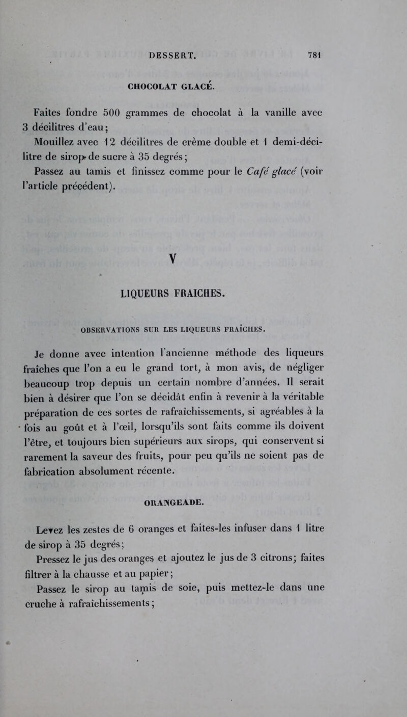 CHOCOLAT GLACÉ. Faites fondre 500 grammes de chocolat à la vanille avec 3 décilitres d’eau; Mouillez avec 12 décilitres de crème double et 1 demi-déci- litre de sirop de sucre à 35 degrés ; Passez au tamis et finissez comme pour le Café glacé (voir l’article précédent). Y LIQUEURS FRAICHES. OBSERVATIONS SUR LES LIQUEURS FRAÎCHES. Je donne avec intention l’ancienne méthode des liqueurs fraîches que l’on a eu le grand tort, à mon avis, de négliger beaucoup trop depuis un certain nombre d’années. Il serait bien à désirer que l’on se décidât enfin à revenir à la véritable préparation de ces sortes de rafraîchissements, si agréables à la fois au goût et à l’œil, lorsqu’ils sont faits comme ils doivent l’être, et toujours bien supérieurs aux sirops, qui conservent si rarement la saveur des fruits, pour peu qu’ils ne soient pas de fabrication absolument récente. ORANGEADE. Levez les zestes de 6 oranges et faites-les infuser dans 1 litre de sirop à 35 degrés ; Pressez le jus des oranges et ajoutez le jus de 3 citrons; faites filtrer à la chausse et au papier ; Passez le sirop au tamis de soie, puis mettez-le dans une cruche à rafraîchissements ;