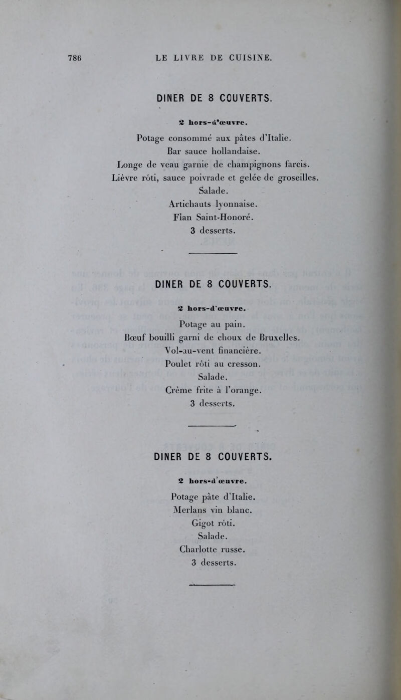 DINER DE 8 COUVERTS. 2 hors-d’œuvre. Potage consommé aux pâtes d’Italie. Bar sauce hollandaise. Longe de veau garnie de champignons farcis. Lièvre rôti, sauce poivrade et gelée de groseilles. Salade. Artichauts lyonnaise. Flan Saint-Honoré. 3 desserts. DINER DE 8 COUVERTS. 2 hors-d'œuvre. Potage au pain. Bœuf bouilli garni de choux de Bruxelles. Vol-au-vent financière. Poulet rôti au cresson. Salade. Crème frite à l’orange. 3 desserts. DINER DE 8 COUVERTS. 2 hors-d œuvre. Potage pâte d’Italie. Merlans vin blanc. Gigot rôti. Salade. Charlotte russe. 3 desserts.
