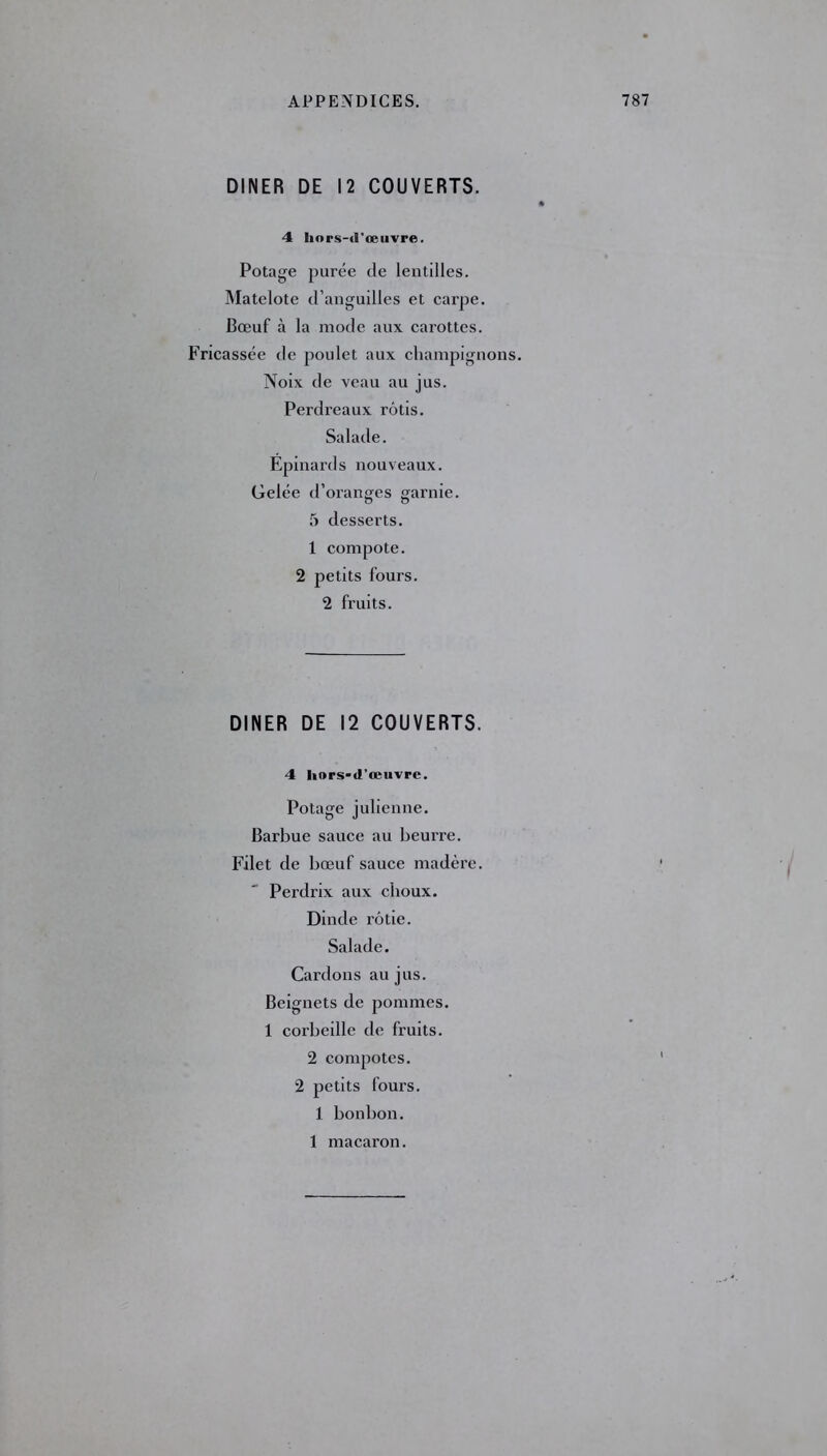 DINER DE 12 COUVERTS. 4 hors-d'œuvre. Potage purée de lentilles. Matelote d’anguilles et carpe. Bœuf à la mode aux carottes, ricassée de poulet aux champignons. Noix de veau au jus. Perdi’eaux rôtis. Salade. Epinards nouveaux. Gelée d’oranges garnie. 5 desserts. 1 compote. 2 petits fours. 2 fruits. DINER DE 12 COUVERTS. 4 hors-d’œuvre. Potage julienne. Barbue sauce au beurre. Filet de bœuf sauce madère. Perdrix aux choux. Dinde rôtie. Salade. Cardons au jus. Beignets de pommes. 1 corbeille de fruits. 2 compotes. 2 petits fours. 1 bonbon. 1 macaron.