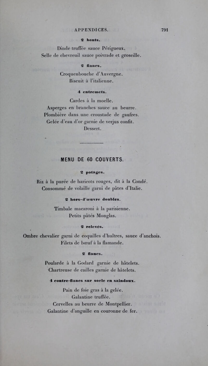 2 bouts. Dinde truffée sauce Périgueux. Selle de chevreuil sauce poivrade et groseille. 2 flancs. Croquenbouche d’Auvergne. Biscuit à l’italienne. 4 entremets. Cardes à la moelle. Asperges en branches sauce au beurre. Plombière dans une croustade de gaufres. Gelée d’eau d’or garnie de verjus confit. Dessert. MENU DE 60 COUVERTS. 2 potages. Riz à la purée de haricots rouges, dit à la Condé. Consommé de volaille garni de pâtes d’Italie. 2 hors-d'œuvre doubles. Timbale macaroni à la parisienne. Petits pâtés Monglas. 2 relevés. Ombre chevalier garni de coquilles d’huîtres, sauce d’anchois. Filets de bœuf à la flamande. 2 flancs. Poularde à la Godard garnie de hâtelets. Chartreuse de cailles garnie de hâtelets. 4 contre-flancs sur socle en saindoux. Pain de foie gras à la gelée. Galantine truffée. Cervelles au beurre de Montpellier. Galantine d’anguille en couronne de fer.