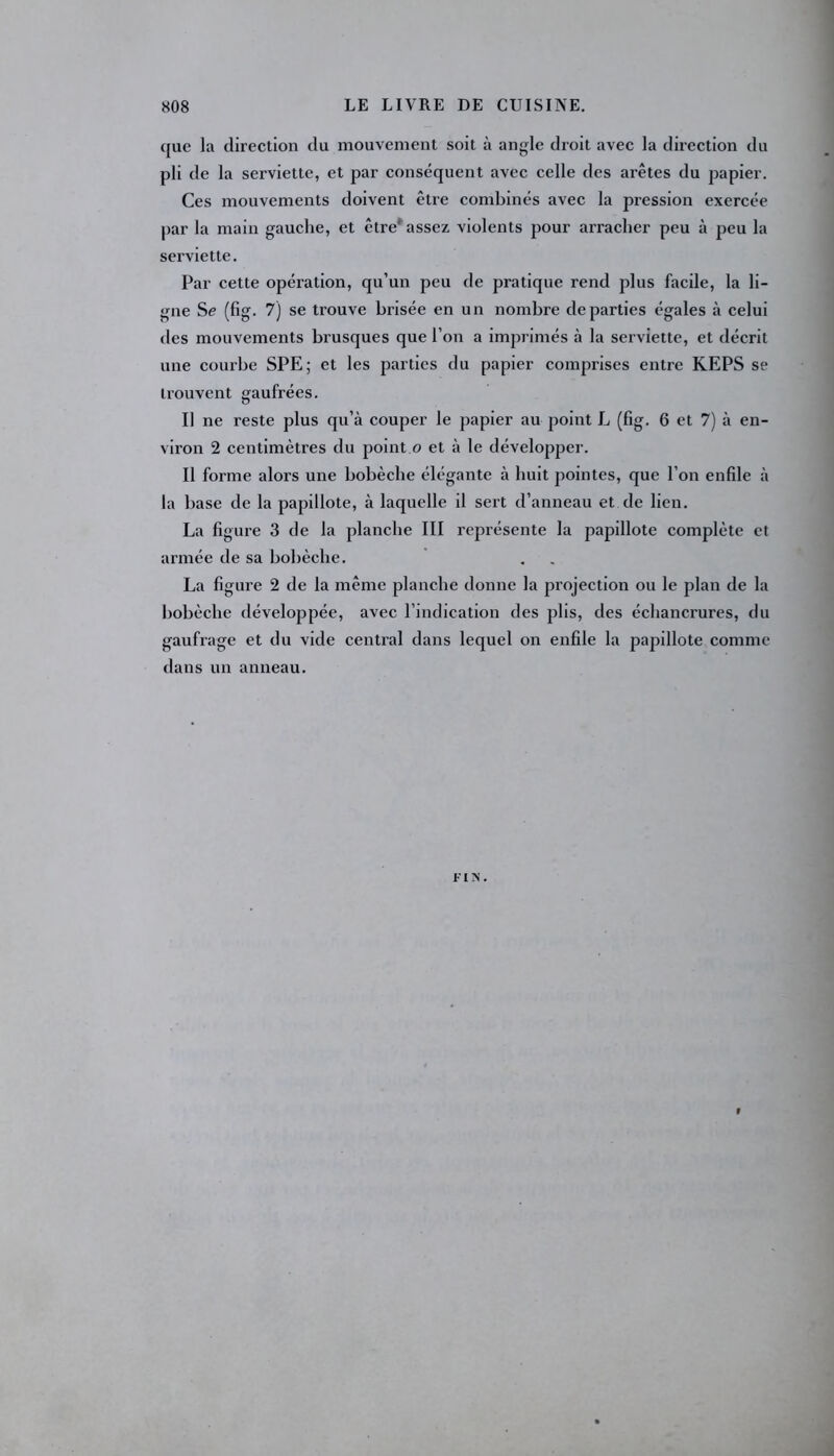 que la direction du mouvement soit à angle droit avec la direction du pli de la serviette, et par conséquent avec celle des arêtes du papier. Ces mouvements doivent être combinés avec la pression exercée par la main gauche, et être assez violents pour arracher peu à peu la serviette. Par cette opération, qu’un peu de pratique rend plus facile, la li- gne Se (fig. 7) se trouve brisée en un nombre départies égales à celui des mouvements brusques que l’on a imprimés à la serviette, et décrit une courbe SPE; et les parties du papier comprises entre KEPS se trouvent gaufrées. Il ne reste plus qu’à couper le papier au point L (fig. 6 et 7) à en- viron 2 centimètres du point o et à le développer. Il forme alors une bobèche élégante à huit pointes, que l’on enfile à la base de la papillote, à laquelle il sert d’anneau et de lien. La figure 3 de la planche III représente la papillote complète et armée de sa bobèche. La figure 2 de la même planche donne la projection ou le plan de la bobèche développée, avec l’indication des plis, des échancrures, du gaufrage et du vide central dans lequel on enfile la papillote comme dans un anneau. FIN.