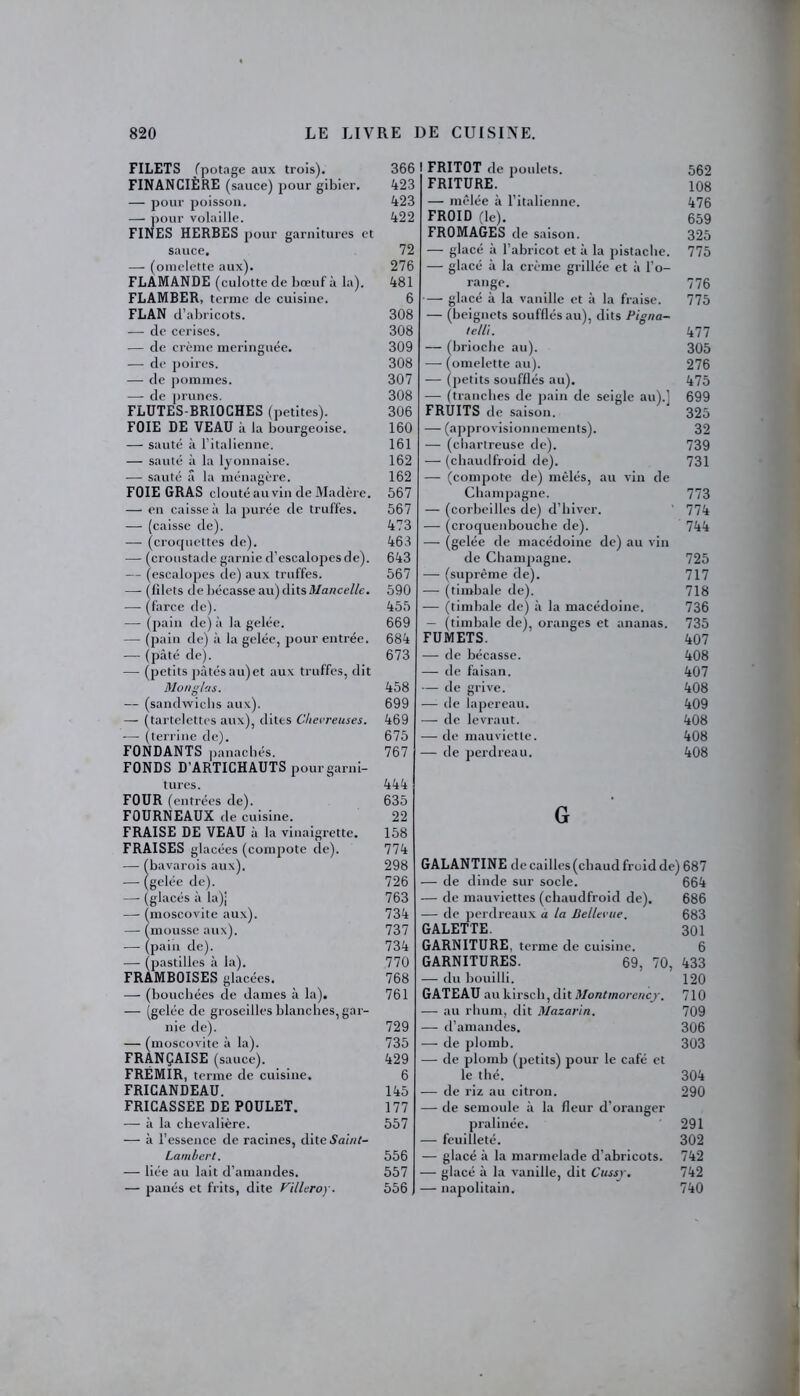 FILETS (potage aux trois). FINANCIÈRE (sauce) pour gibier. — pour poisson. — pour volaille. FINES HERBES pour garnitures et sauce, — (omelette aux). FLAMANDE (culotte de bœuf à la). FLAMBER, terme de cuisine. FLAN d’abi ■icots. — de cerises. — de crème meringuée. — de poires. — de pommes. — de prunes. FLUTES-BRIOCHES (petites). FOIE DE VEAU à la bourgeoise. — sauté à l’italienne. — sauté à la lyonnaise. —■ sauté â la ménagère. FOIE GRAS clouté au vin de Madère. — en caisse à la purée de truffes. — (caisse de). — (croquettes de). — (croustade garnie d’escalopes de). — (escalopes de) aux truffes. — (lilets de bécasse au)ditsi)/a«ce//e. — (farce de). — (pain de) à la gelée. — (pain de) à la gelée, pour entrée. — (pâté de). — (petits pâtésau)et aux truffes, dit Mon glas. — (sandwichs aux). — (tartelettes aux), dites Chevreuses. — (terrine de). FONDANTS panachés. FONDS D’ARTICHAUTS pour garni- tures. FOUR (entrées de). FOURNEAUX de cuisine. FRAISE DE VEAU â la vinaigrette. FRAISES glacées (compote de). — (bavarois aux). — (gelée de). — (glacés à la)| — (moscovite aux). — (mousse aux). — (pain de). — (pastilles â la). FRAMBOISES glacées. — (bouchées de dames à la). — (gelée de groseilles blanches, gar- nie de). — (moscovite à la). FRANÇAISE (sauce). FRÉMIR, terme de cuisine. FRICANDEAU. FRICASSEE DE POULET. — à la chevalière. — à l’essence de racines, dite »9aûi/- Lambert. — liée au lait d’amandes. — panés et frits, dite Villeroy. I FRITOT de poulets. 562 FRITURE. 108 — mêlée à l’italienne. 476 FROID (le). 659 FROMAGES de saison. 325 — glacé à l’abricot et à la pistache. 775 — glacé à la crème grillée et à l’o- range. 776 glacé à la vanille et à la fraise. 775 — (beignets soufflés au), dits Pigna- tell'i. 477 — (brioche au). 305 — (omelette au). 276 — (petits soufflés au). 475 — (tranches de pain de seigle au).] 699 FRUITS de saison. 325 — (approvisionnements). 32 — (chartreuse de). 739 — (chaudfroid de). 731 — (compote de) mêlés, au vin de Champagne. 773 — (corbeilles de) d’hiver. ' 774 — (croquenbouche de). 744 — (gelée de macédoine de) au vin de Champagne. 725 — (suprême de). 717 — (timbale de). 718 — (timbale de) à la macédoine. 736 — (timbale de), oranges et ananas. 735 FUMETS. 407 — de bécasse. 408 — de faisan. 407 — de grive. 408 — de lapereau. 409 — de levraut. 408 — de mauviette. 408 — de perdreau. 408 G GALANTINE de cailles (chaud froid de) 687 — de dinde sur socle. 664 — de mauviettes (chaudfroid de). 686 — de perdreaux a la Bellevue. 683 GALETTE. 301 GARNITURE, terme de cuisine. 6 GARNITURES. 69, 70, 433 — du bouilli. 120 GATEAU au kirsch, dit Montmorency. 710 — au rhum, dit Mazarin. 709 — d’amandes. 306 —- de plomb. 303 — de plomb (petits) pour le café et le thé. 304 — de riz au citron. 290 — de semoule à la fleur d’oranger pralinée. 291 — feuilleté. 302 — glacé à la marmelade d’abricots. 742 — glacé à la vanille, dit Cussjr. 742 — napolitain. 740 366 423 423 422 72 276 481 6 308 308 309 308 307 308 306 160 161 162 162 567 567 473 463 643 567 590 455 669 684 673 458 699 469 675 767 444 635 22 158 774 298 726 763 734 737 734 770 768 761 729 735 429 6 145 177 557 556 557 556