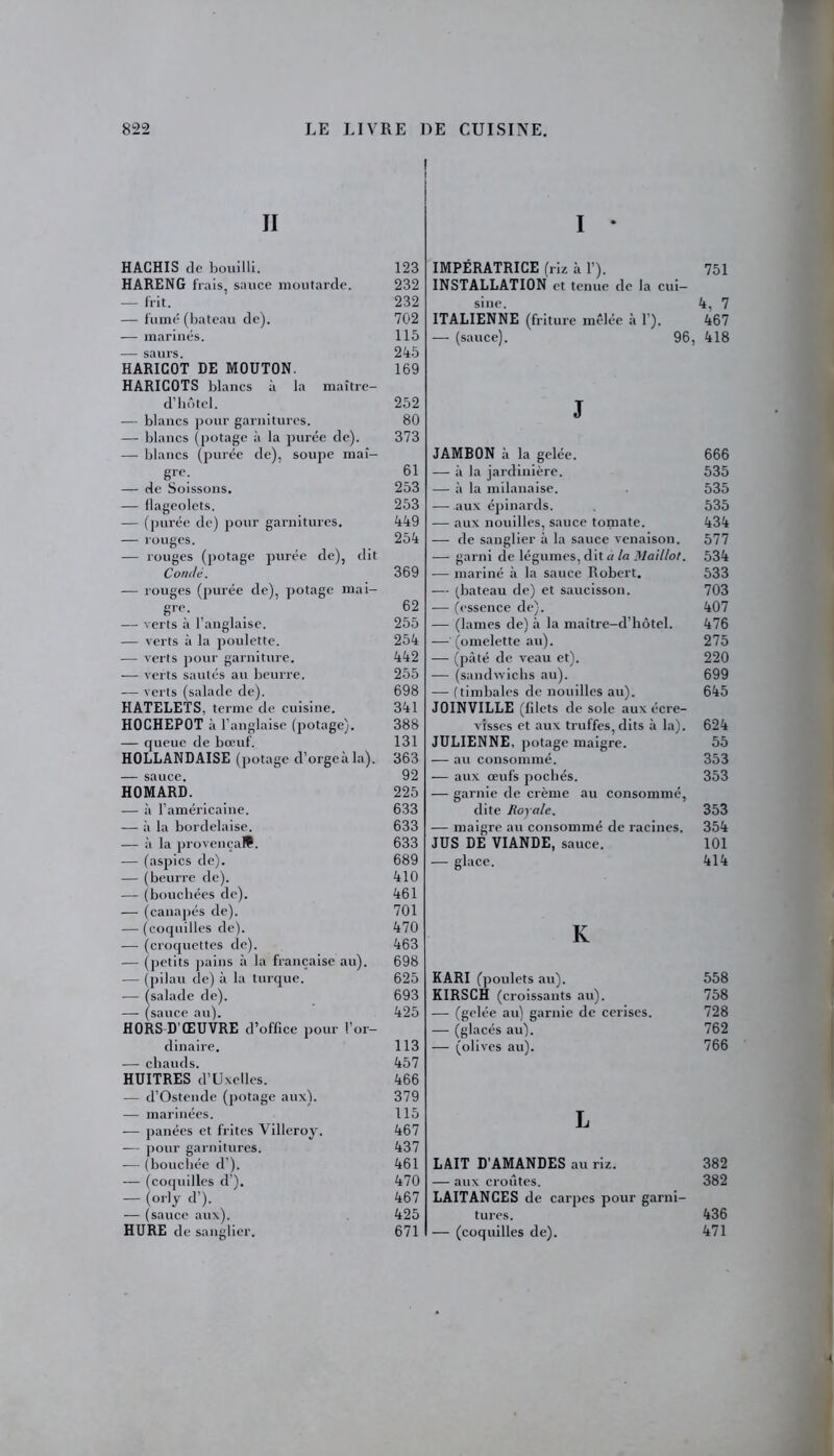 II HACHIS de bouilli. HARENG frais, sauce moutarde. — frit. — fumé (bateau de). — marines. — saurs. HARICOT DE MOUTON. HARICOTS blancs à la maître- d’hôtel. — blancs pour garnitures. — blancs (potage à la purée de). — blancs (purée de), soupe maî- gre. — de Soissons. — llageolets. — (purée de) pour garnitures. — rouges. — rouges (potage purée de), dit Condé. — rouges (purée de), potage mai- gre. — verts à l’anglaise. — verts à la poulette. — verts pour garniture. -— verts sautés au beurre. — verts (salade de). HATELETS, terme de cuisine. HOCHEPOT à l’anglaise (potage). — queue de bœuf. HOLLANDAISE (potage d’orgeà la). — sauce. HOMARD. — à l’américaine. — à la bordelaise. — à la provençal. — (aspics de). — (beurre de). —- (bouchées de). — (canapés de). — (coquilles de). — (croquettes de). — (petits pains à la française au). — (pilau de) à la turque. — (salade de). — (sauce au). HORS D'ŒUVRE d’office pour l’or- dinaire. — chauds. HUITRES d’Uxelles. — d’Ostende (potage aux). — marinées. — panées et frites Villeroy. — pour garnitures. — (bouchée d). — (coquilles d ). — (°rly d’). — (sauce aux). HURE de sanglier. I * IMPÉRATRICE (riz à 1’). 751 INSTALLATION et tenue de la cui- sine. 4, 7 ITALIENNE (friture mêlée à 1’). 467 — (sauce). 96, 418 J JAMBON à la gelée. 666 — à la jardinière. 535 — à la milanaise. 535 — .aux épinards. , 535 — aux nouilles, sauce tomate. 434 -—- de sanglier à la sauce venaison. 577 — garni de légumes, dit a la Maillot. 534 — mariné à la sauce Robert. 533 — (bateau de) et saucisson. 703 •— (essence de). 407 — (lames de) à la maitre-d’hôtel. 476 — (omelette au). 275 — (pâté de veau et). 220 — (sandwichs au). 699 — (timbales de nouilles au). 645 JOINVILLE (filets de sole aux écre- visses et aux truffes, dits à la). 624 JULIENNE, potage maigre. 55 — au consommé. 353 — aux œufs pochés. 353 — garnie de crème au consommé, dite Royale. 353 — maigre au consommé de racines. 354 JUS DE VIANDE, sauce. 101 •— glace. 414 K KARI (poulets au). 558 KIRSCH (croissants au). 758 — (gelée au) garnie de cerises. 728 — (glacés au). 762 — (olives au). 766 L LAIT D’AMANDES au riz. 382 — aux croûtes. 382 LAITANCES de carpes pour garni- tures. 436 — (coquilles de). 471 123 232 232 702 115 245 169 252 80 373 61 253 253 449 254 369 62 255 254 442 255 698 341 388 131 363 92 225 633 633 633 689 410 461 701 470 463 698 625 693 425 113 457 466 379 115 467 437 461 470 467 425 671