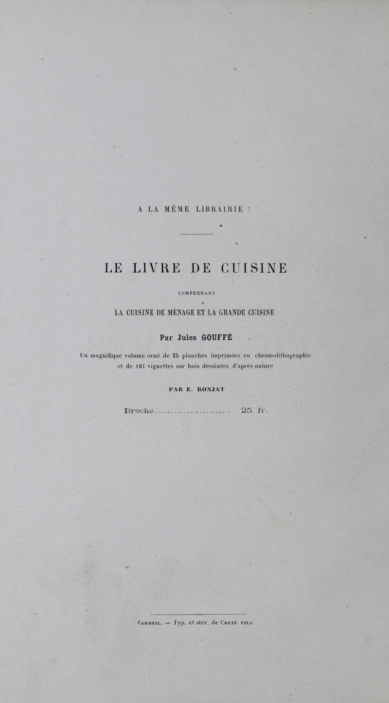 A LA MÊME LIBRAIRIE : LE LIVRE DE CUISINE COMPRENANT LA CUISINE DE MÉNAGE ET LA GRANDE CUISINE Par Jules GOUFFÉ lin magnifique volume orné de 25 planches imprimées eu chromolithographie et de 161 vignettes sur bois dessinées d’après nature 1>AR E. RONJAT Broché. 25 fr.