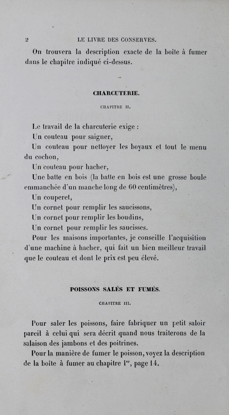 On trouvera la description exacte de la boîte à fumer dans le chapitre indiqué ci-dessus. CHARCUTERIE. CllAI’ITRE II. Le travail de la charcuterie exige : Un couteau pour saigner, Un couteau pour nettoyer les boyaux et tout le menu du cochon, Un couteau pour hacher, Une batte en bois (la batte en bois est une grosse boule emmanchée d’un manche long de 60 centimètres), Un couperet, Un cornet pour remplir les saucissons, Un cornet pour remplir les boudins, Un cornet pour remplir les saucisses. Pour les maisons importantes, je conseille l’acquisition d’une machine à hacher, qui fait un bien meilleur travail que le couteau et dont le prix est peu élevé. POISSONS SALÉS ET FUMÉS. CHAPITRE III. Pour saler les poissons, faire fabriquer un petit saloir pareil à celui qui sera décrit quand nous traiterons de la salaison des jambons et des poitrines. Pour la manière de fumer le poisson, voyez la description de la boîte à fumer au chapitre Ier, page 14.