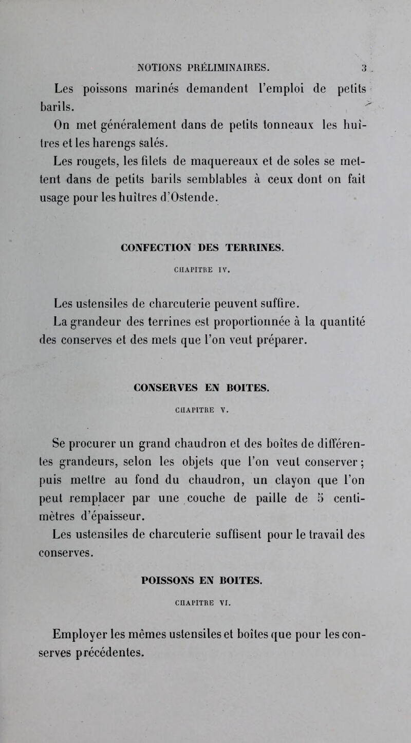 Les poissons marinés demandent l’emploi de petits barils. On met généralement dans de petits tonneaux les huî- tres et les harengs salés. Les rougets, les filets de maquereaux et de soles se met- tent dans de petits barils semblables à ceux dont on fait usage pour les huîtres d’Ostende. CONFECTION DES TERRINES. CHAPITRE IV. Les ustensiles de charcuterie peuvent suffire. La grandeur des terrines est proportionnée à la quantité des conserves et des mets que l’on veut préparer. CONSERVES EN ROITES. CHAPITRE V. Se procurer un grand chaudron et des boîtes de différen- tes grandeurs, selon les objets que l’on veut conserver ; puis mettre au fond du chaudron, un clayon que l’on peut remplacer par une couche de paille de 5 centi- mètres d’épaisseur. Les ustensiles de charcuterie suffisent pour le travail des conserves. POISSONS EN ROITES. CHAPITRE VI. Employer les mêmes ustensiles et boîtes que pour les con- serves précédentes.