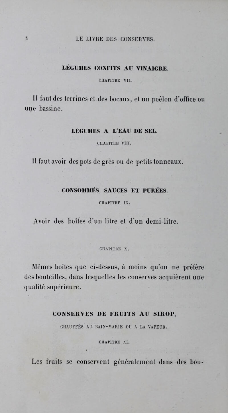 LÉGUMES CONFITS AU VINAIGRE. CHAPITRE VII. Il faut des terrines et des bocaux, et un poêlon d’office ou une bassine. LÉGUMES A L’EAU DE SEL. CHAPITRE VIII. Il faut avoir des pots degrés ou de petils tonneaux. CONSOMMÉS, SAUCES ET PURÉES. CHAPITRE IX. Avoir des boîtes d’un litre et d’un demi-litre. CHAPITRE X. Mêmes boîtes que ci-dessus, à moins qu’on ne préfère des bouteilles, dans lesquelles les conserves acquièrent une qualité supérieure. CONSERVES DE FRUITS AU SIROP, CHAUFFÉS AU BAIN-MARIE OU A LA VAPEUR. CHAPITRE XI. Les fruits se conservent généralement dans des bou-