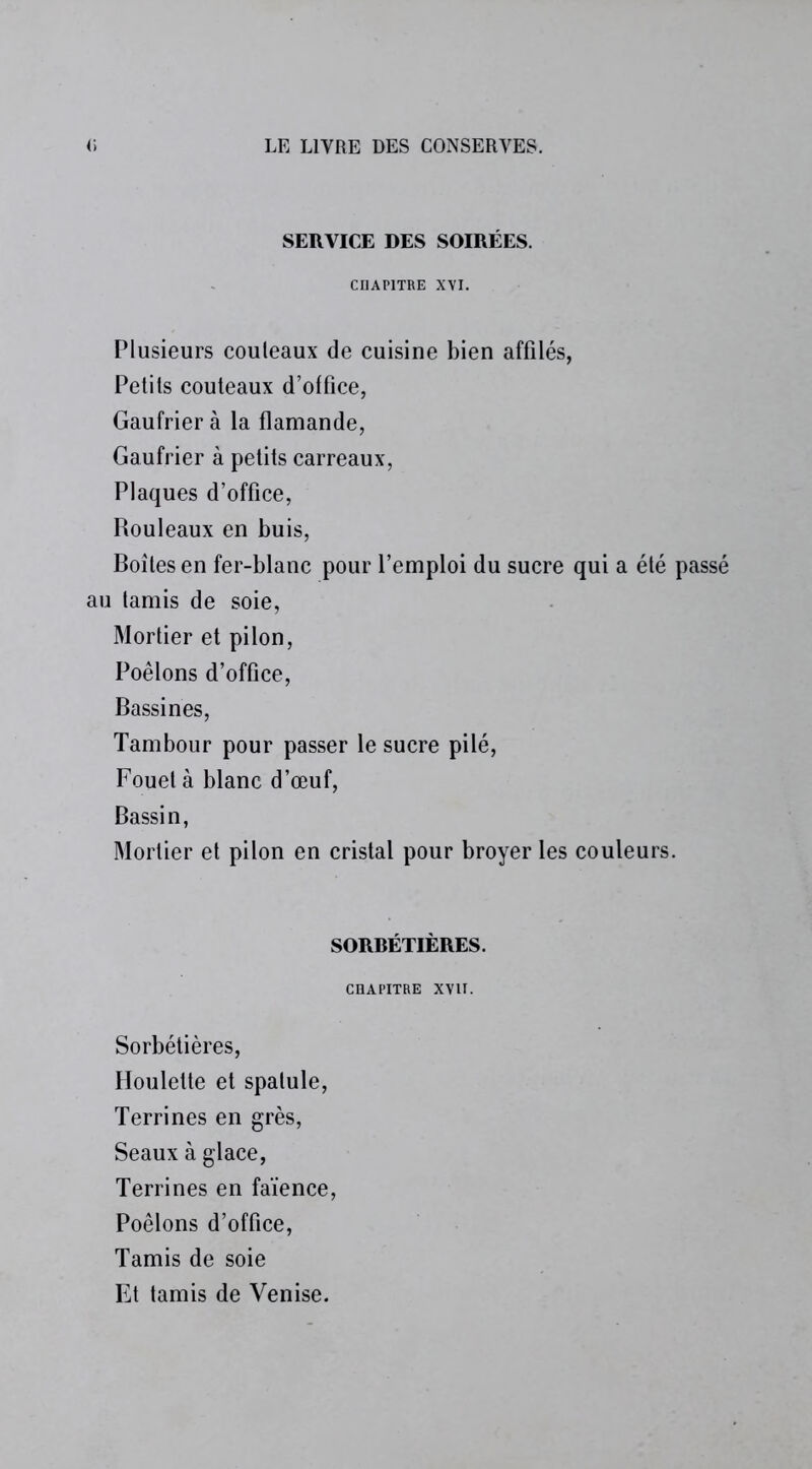 SERVICE DES SOIRÉES. CHAPITRE XVI. Plusieurs couteaux de cuisine bien affilés, Petits couteaux d’office, Gaufrier à la flamande, Gaufrier à petits carreaux, Plaques d’office, Rouleaux en buis, Boites en fer-blanc pour l’emploi du sucre qui a été passé au tamis de soie, Mortier et pilon, Poêlons d’office, Bassines, Tambour pour passer le sucre pilé, Fouet à blanc d’œuf, Bassin, Mortier et pilon en cristal pour broyer les couleurs. SORBETIÈRES. CHAPITRE XVII. Sorbétières, Houlette et spatule, Terrines en grès, Seaux à glace, Terrines en faïence, Poêlons d’office, Tamis de soie Et tamis de Venise.