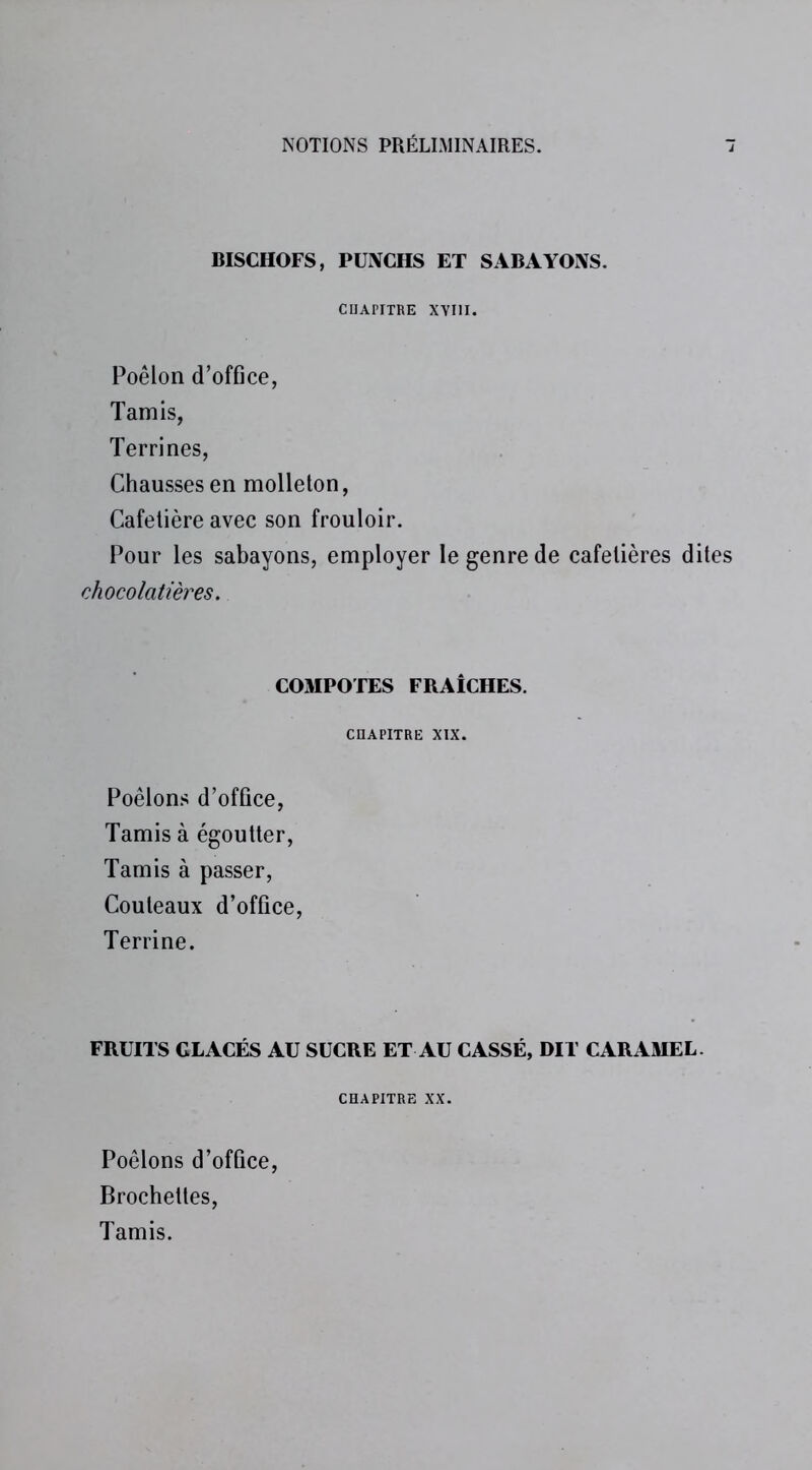 BISCHOFS, PUNCHS ET SABAYONS. CHAPITRE XYI1I. Poêlon d’office, Tamis, Terrines, Chausses en molleton, Cafetière avec son frouloir. Pour les sabayons, employer le genre de cafetières dites chocolatières. COMPOTES FRAÎCHES. CHAPITRE XIX. Poêlons d’office, Tamis à égoutter, Tamis à passer, Couteaux d’office, Terrine. FRUITS GLACÉS AU SUCRE ET AU CASSÉ, DIT CARAMEL. CHAPITRE XX. Poêlons d’office Brochettes, Tamis.
