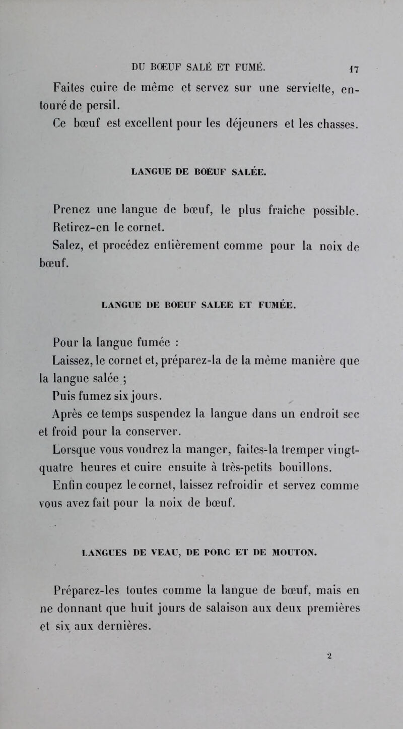 Faites cuire de même et servez sur une serviette, en- touré de persil. Ce bœuf est excellent pour les déjeuners et les chasses. LANGUE DE BOEUF SALÉE. Prenez une langue de bœuf, le plus fraîche possible. Retirez-en le cornet. Salez, et procédez entièrement comme pour la noix de bœuf. LANGUE DE BOEUF SALEE ET FUMÉE. Pour la langue fumée : Laissez, le cornet et, préparez-la de la même manière que la langue salée ; Puis fumez six jours. Après ce temps suspendez la langue dans un endroit sec et froid pour la conserver. Lorsque vous voudrez la manger, failes-la tremper vingt- quatre heures et cuire ensuite à très-petits bouillons. Enfin coupez le cornet, laissez refroidir et servez comme vous avez fait pour la noix de bœuf. LANGUES DE VEAU, DE PORC ET DE MOUTON. Préparez-les toutes comme la langue de bœuf, mais en ne donnant que huit jours de salaison aux deux premières et six aux dernières. 2