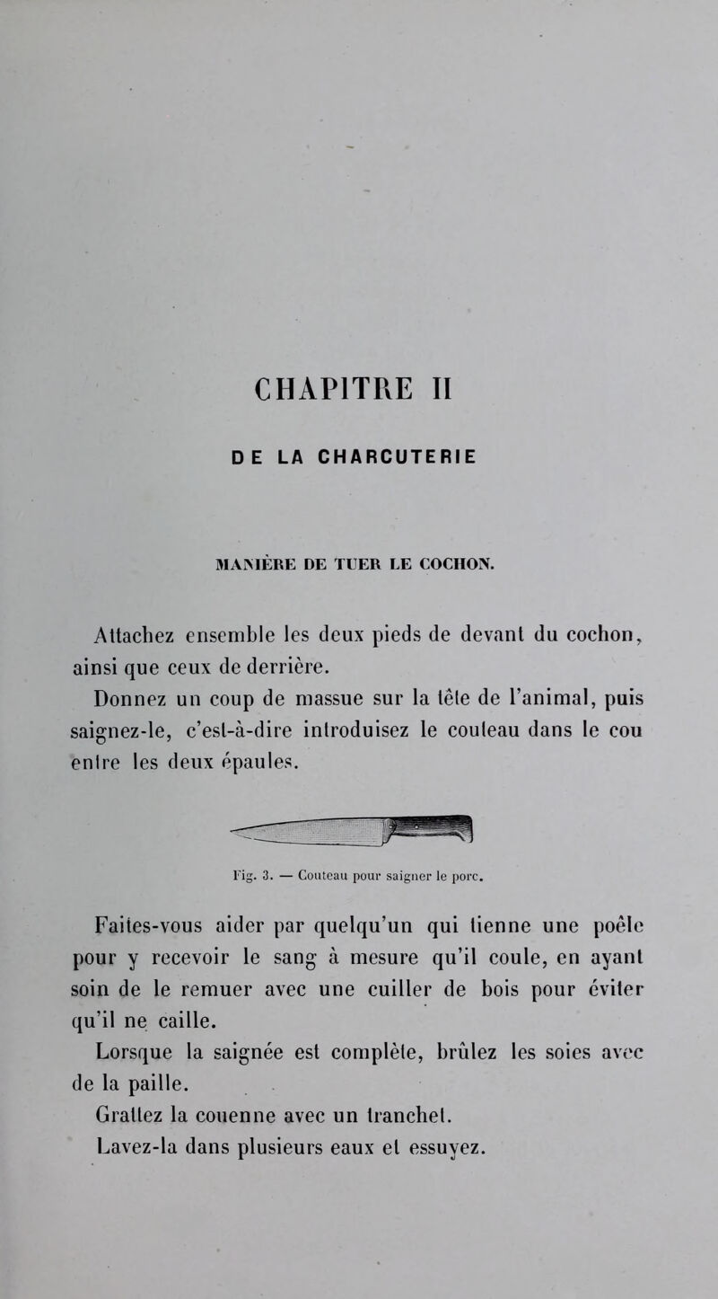 CHAPITRE II D E LA CHARCUTERIE MANIÈRE DE TUER LE COCHON. Attachez ensemble les deux pieds de devant du cochon, ainsi que ceux de derrière. Donnez un coup de massue sur la têle de l’animal, puis saignez-le, c’est-à-dire introduisez le couteau dans le cou entre les deux épaules. Fig. 3. — Couteau pour saigner le porc. Faites-vous aider par quelqu’un qui tienne une poêle pour y recevoir le sang à mesure qu’il coule, en ayant soin de le remuer avec une cuiller de bois pour éviter qu’il ne caille. Lorsque la saignée est complète, brûlez les soies avec de la paille. Grattez la couenne avec un tranche!. Lavez-la dans plusieurs eaux et essuyez.