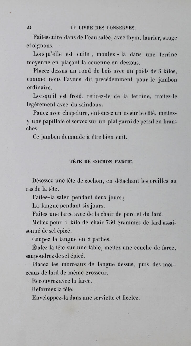 Faites cuire dans de l’eau salée, avec thym, laurier, sauge et oignons. Lorsqu’elle est cuite , moulez - la dans une terrine moyenne en plaçant la couenne en dessous. Placez dessus un rond de bois avec un poids de 5 kilos, comme nous l’avons dit précédemment pour le jambon ordinaire. Lorsqu’il est froid, retirez-le de la terrine, frottez-le légèrement avec du saindoux. Panez avec chapelure, enfoncez un os sur le côté, mettez- y une papillote et servez sur un plat garni de persil en bran- ches. Ce jambon demande à être bien cuit. TÈTE DE COCHON FARCIE. Désossez une tête de cochon, en détachant les oreilles au ras de la tête. Faites-la saler pendant deux jours ; La langue pendant six jours. Faites une farce avec de la chair de porc et du lard. Mettez pour 1 kilo de chair 750 grammes de lard assai- sonné de sel épicé. Coupez la langue en 8 parties. Étalez la tête sur une table, mettez une couche de farce, saupoudrez de sel épicé. Placez les morceaux de langue dessus, puis des mor- ceaux de lard de même grosseur. Recouvrez avec la farce. Reformez la tête. Enveloppez-la dans une serviette et ficelez.