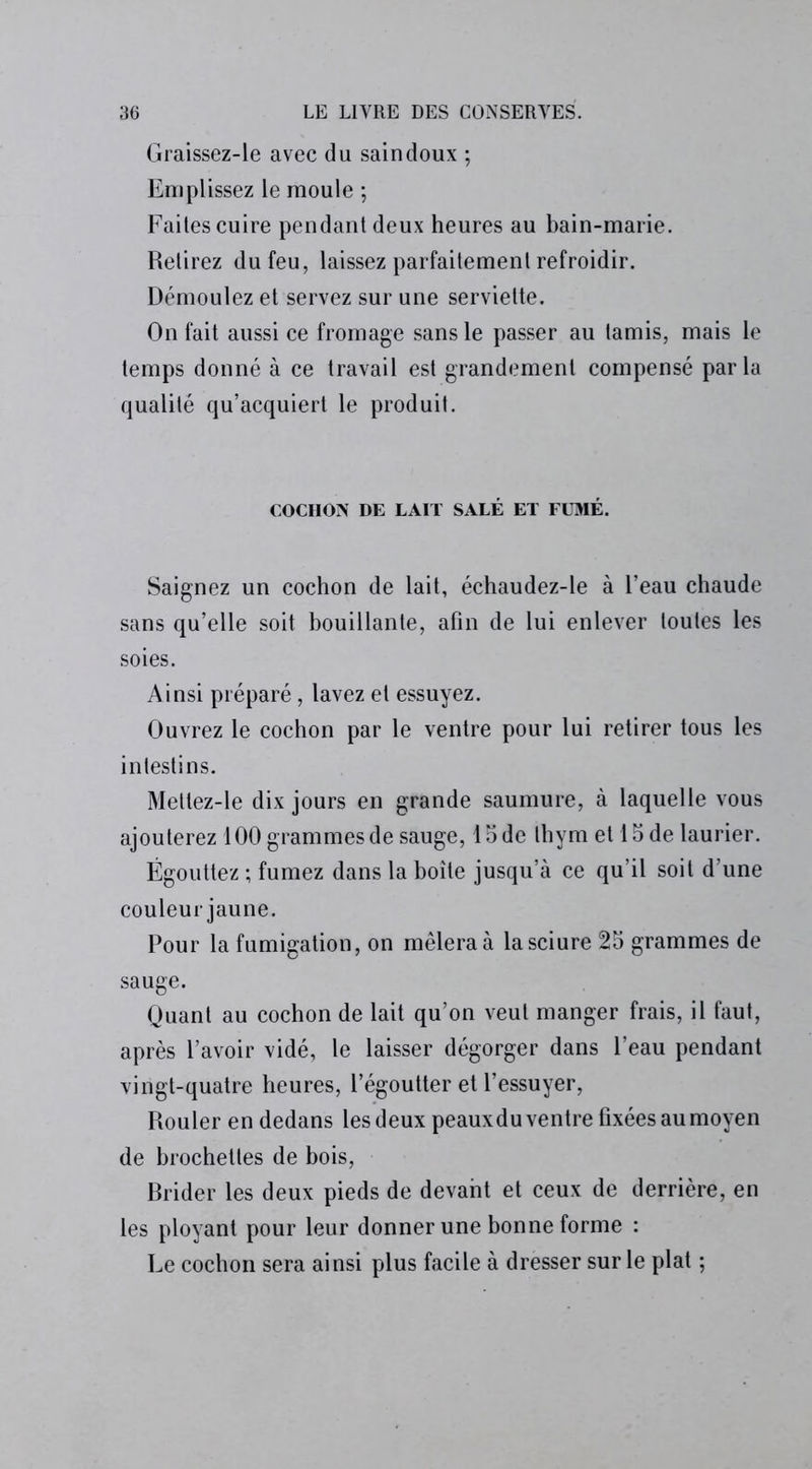 Graissez-le avec du saindoux ; Emplissez le moule ; Faites cuire pendant deux heures au bain-marie. Retirez du feu, laissez parfaitement refroidir. Démoulez et servez sur une serviette. On fait aussi ce fromage sans le passer au tamis, mais le temps donné à ce travail est grandement compensé parla qualité qu’acquiert le produit. COCHON DE LAIT SALÉ ET FUMÉ. Saignez un cochon de lait, échaudez-le à l’eau chaude sans qu’elle soit bouillante, afin de lui enlever toutes les soies. Ainsi préparé, lavez et essuyez. Ouvrez le cochon par le ventre pour lui retirer tous les intestins. Meltez-le dix jours en grande saumure, à laquelle vous ajouterez 100 grammes de sauge, Iode thym et 15 de laurier. Égouttez ; fumez dans la boîte jusqu’à ce qu’il soit d’une couleur jaune. Pour la fumigation, on mêlera à la sciure 25 grammes de sauge. Quant au cochon de lait qu’on veut manger frais, il faut, après l’avoir vidé, le laisser dégorger dans l’eau pendant vingt-quatre heures, l’égoutter et l’essuyer, Rouler en dedans les deux peauxdu ventre fixées au moyen de brochettes de bois, Rrider les deux pieds de devant et ceux de derrière, en les ployant pour leur donner une bonne forme : Le cochon sera ainsi plus facile à dresser sur le plat ;