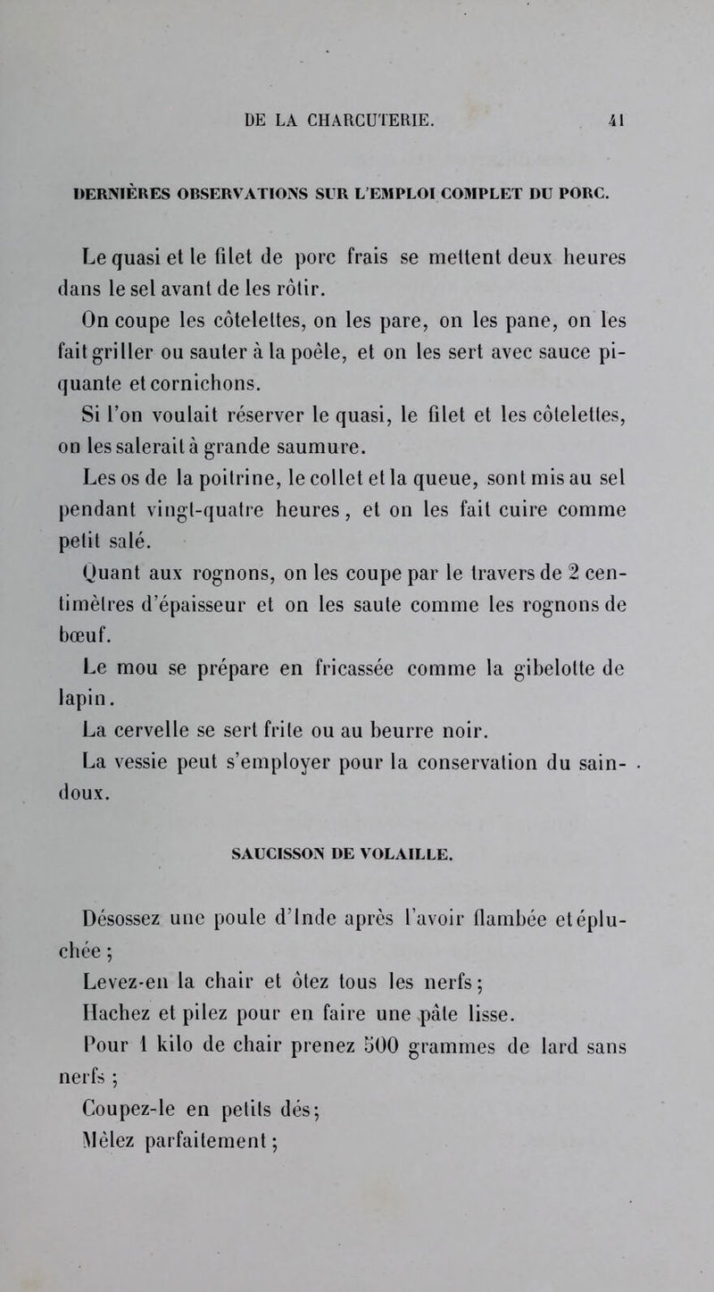 DERNIÈRES ORSERVATIONS SUR L’EMPLOI COMPLET DU PORC. Le quasi et le filet de porc frais se mettent deux heures dans le sel avant de les rôtir. On coupe les côtelettes, on les pare, on les pane, on les fait griller ou sauter à la poêle, et on les sert avec sauce pi- quante et cornichons. Si l’on voulait réserver le quasi, le filet et les côtelettes, on les salerait à grande saumure. Les os de la poitrine, le collet et la queue, sont mis au sel pendant vingt-quatre heures, et on les fait cuire comme petit salé. Ouant aux rognons, on les coupe par le travers de 2 cen- timèlres d’épaisseur et on les saute comme les rognons de bœuf. Le mou se prépare en fricassée comme la gibelotte de lapin. La cervelle se sert frite ou au beurre noir. La vessie peut s’employer pour la conservation du sain- . doux. SAUCISSON DE VOLAILLE. Désossez une poule d’Inde après l’avoir flambée etéplu- chée ; Levez-en la chair et ôtez tous les nerfs ; Hachez et pilez pour en faire une .pâte lisse. Pour 1 kilo de chair prenez 500 grammes de lard sans nerfs ; Coupez-le en petits dés; Mêlez parfaitement;