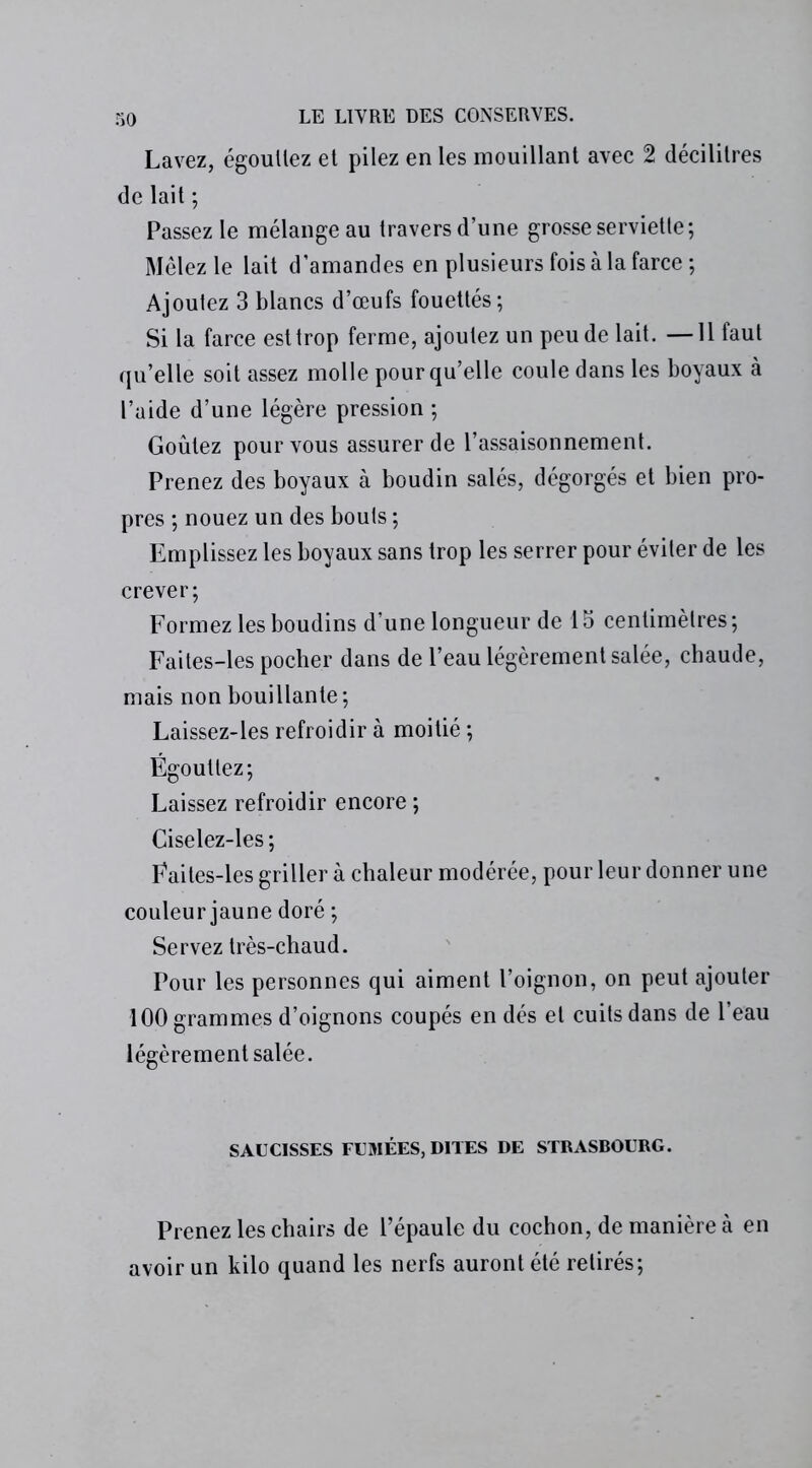 Lavez, égoullez et pilez en les mouillant avec 2 décilitres de lait ; Passez le mélange au travers d’une grosse serviette; Mêlez le lait d’amandes en plusieurs fois à la farce; Ajoutez 3 blancs d’œufs fouettés ; Si la farce est trop ferme, ajoutez un peu de lait. —11 faut qu’elle soit assez molle pour qu’elle coule dans les boyaux à l’aide d’une légère pression ; Goûtez pour vous assurer de l’assaisonnement. Prenez des boyaux à boudin salés, dégorgés et bien pro- pres ; nouez un des bouts ; Emplissez les boyaux sans trop les serrer pour éviter de les crever; Formez les boudins d’une longueur de 15 centimètres; Faites-les pocher dans de l’eau légèrement salée, chaude, mais non bouillante; Laissez-les refroidir à moitié ; Égouttez; Laissez refroidir encore ; Ciselez-les ; Fai tes-les griller à chaleur modérée, pour leur donner une couleur jaune doré ; Servez très-chaud. Pour les personnes qui aiment l’oignon, on peut ajouter 100 grammes d’oignons coupés en dés et cuits dans de l’eau légèrement salée. SAUCISSES FUMÉES, DITES DE STRASBOURG. Prenez les chairs de l’épaule du cochon, de manière à en avoir un kilo quand les nerfs auront été retirés;