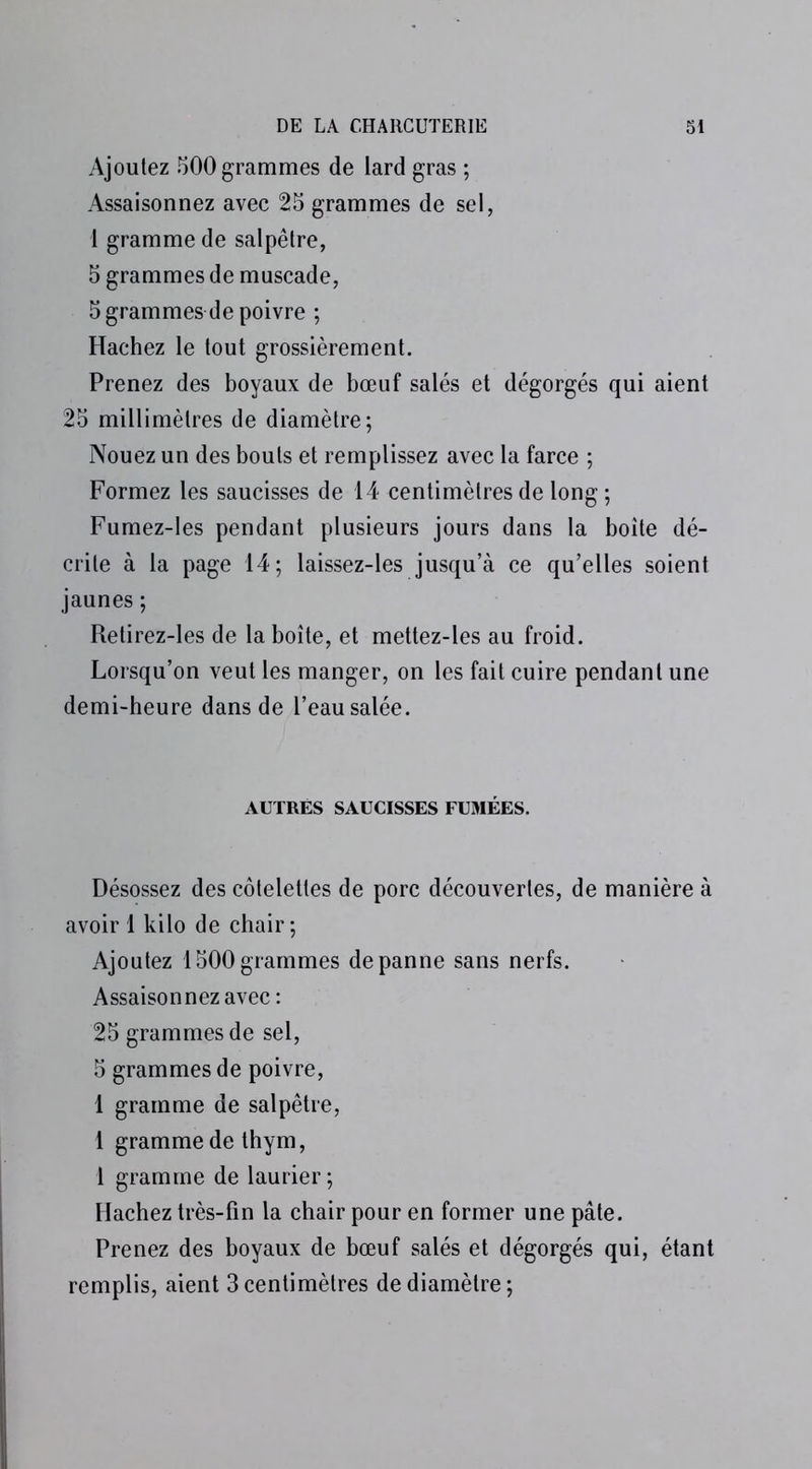 Ajoutez 500 grammes de lard gras ; Assaisonnez avec 25 grammes de sel, 1 gramme de salpêtre, 5 grammes de muscade, 5 grammes de poivre ; Hachez le tout grossièrement. Prenez des boyaux de bœuf salés et dégorgés qui aient 25 millimètres de diamètre; Nouez un des bouts et remplissez avec la farce ; Formez les saucisses de 14 centimètres de long ; Fumez-les pendant plusieurs jours dans la boîte dé- crite à la page 14; laissez-les jusqu’à ce qu’elles soient jaunes ; Retirez-les de la boîte, et mettez-les au froid. Lorsqu’on veut les manger, on les fait cuire pendant une demi-heure dans de l’eau salée. AUTRES SAUCISSES FUMÉES. Désossez des côtelettes de porc découvertes, de manière à avoir 1 kilo de chair; Ajoutez 1500grammes dépanné sans nerfs. Assaisonnez avec: 25 grammes de sel, 5 grammes de poivre, 1 gramme de salpêtre, 1 gramme de thym, 1 gramme de laurier ; Hachez très-fin la chair pour en former une pâte. Prenez des boyaux de bœuf salés et dégorgés qui, étant remplis, aient 3centimètres de diamètre;