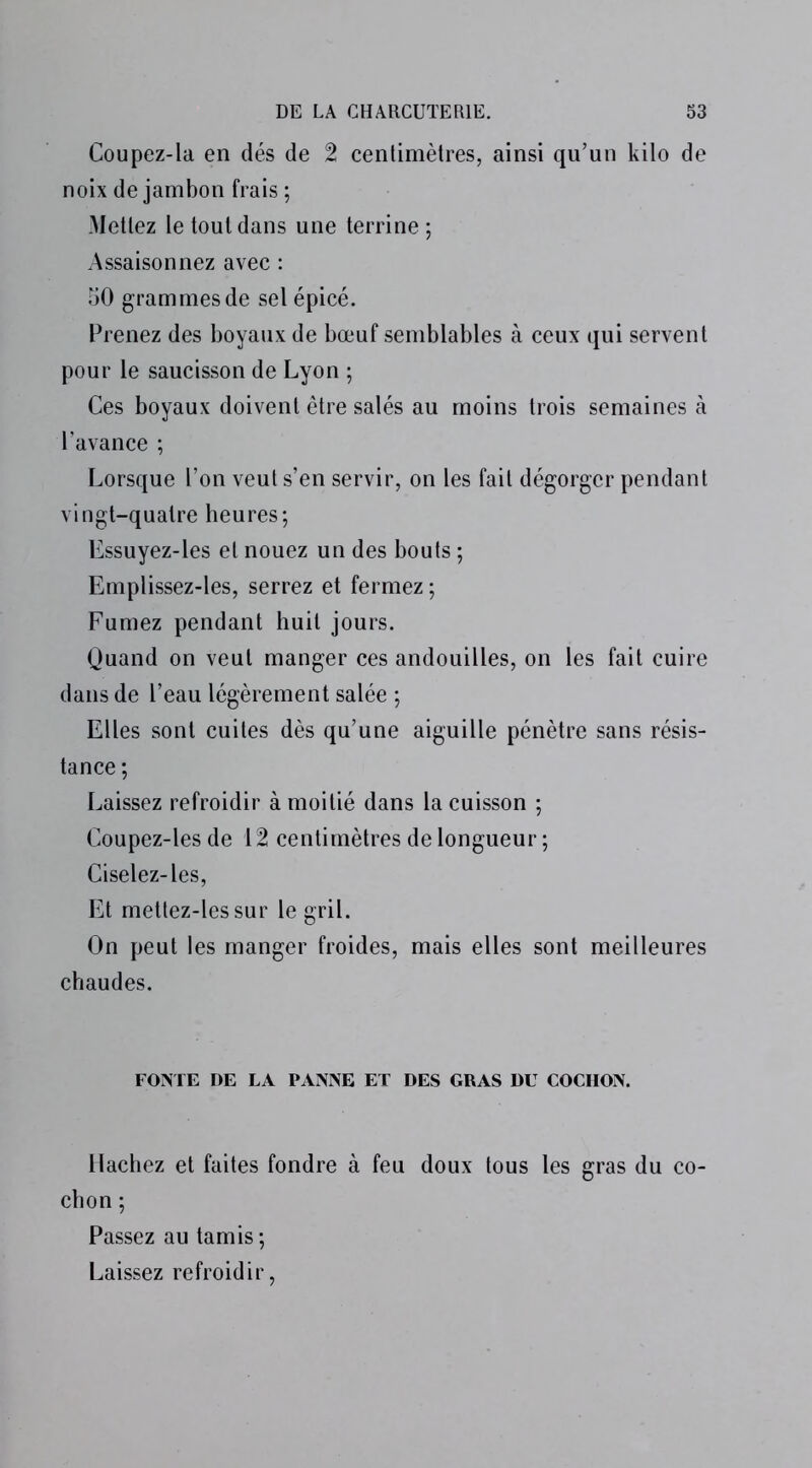 Coupez-la en dés de 2 centimètres, ainsi qu’un kilo de noix de jambon frais ; Mettez le tout dans une terrine ; Assaisonnez avec : 50 grammes de sel épicé. Prenez des boyaux de bœuf semblables à ceux qui servent pour le saucisson de Lyon ; Ces boyaux doivent être salés au moins trois semaines à l’avance ; Lorsque l’on veut s’en servir, on les fait dégorger pendant vingt-quatre heures; Essuyez-les et nouez un des bouts ; Emplissez-les, serrez et fermez ; Fumez pendant huit jours. Quand on veut manger ces andouilles, on les fait cuire dans de l’eau légèrement salée ; Elles sont cuites dès qu’une aiguille pénètre sans résis- tance ; Laissez refroidir à moitié dans la cuisson ; Coupez-les de 12 centimètres de longueur ; Ciselez-les, Et mettez-lessur le gril. On peut les manger froides, mais elles sont meilleures chaudes. FONTE DE LA PANNE ET DES GRAS DU COCHON. Hachez et faites fondre à feu doux tous les gras du co- chon ; Passez au tamis ; Laissez refroidir,