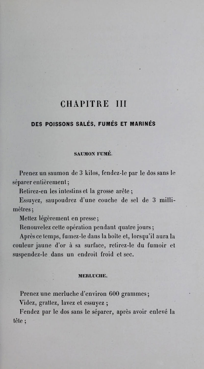 DES POISSONS SALÉS, FUMÉS ET MARINÉS SAUMON FUMÉ. Prenez un saumon de 3 kilos, fendez-le par le dos sans le séparer enlièremenl ; Relirez-en les intestins et la grosse arête ; Essuyez, saupoudrez d’une couche de sel de 3 milli- mètres ; Mettez légèrement en presse; Renouvelez cette opération pendant quatre jours ; Après ce temps, fumez-le dans la boîte et, lorsqu’il aura la couleur jaune d’or à sa surface, retirez-le du fumoir et suspendez-le dans un endroit froid et sec. MERLUCHE. Prenez une merluche d’environ 600 grammes; Videz, grattez, lavez et essuyez ; Fendez par le dos sans le séparer, après avoir enlevé la tête ;