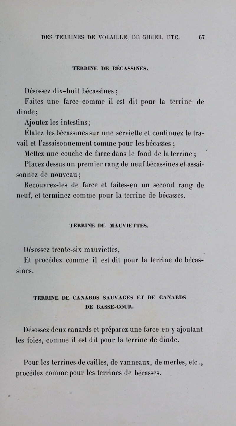 TERRINE DE BÉCASSINES. Désossez dix-huit bécassines ; Faites une farce comme il est dit pour la terrine de dinde; Ajoutez les intestins; Étalez les bécassines sur une serviette et continuez le tra- vail et l’assaisonnement comme pour les bécasses ; Mettez une couche de farce dans le fond de la terrine ; Placez dessus un premier rang de neuf bécassines et assai- sonnez de nouveau ; Recouvrez-les de farce et faites-en un second rang de neuf, et terminez comme pour la terrine de bécasses. TERRINE DE MAUVIETTES. Désossez trente-six mauviettes, Et procédez comme il est dit pour la terrine de bécas- sines. TERRINE DE CANARDS SAUVAGES ET DE CANARDS DE BASSE-COUR. Désossez deux canards et préparez une farce en y ajoutant les foies, comme il est dit pour la terrine de dinde. Pour les terrines de cailles, de vanneaux, de merles, etc., procédez comme pour les terrines de bécasses.